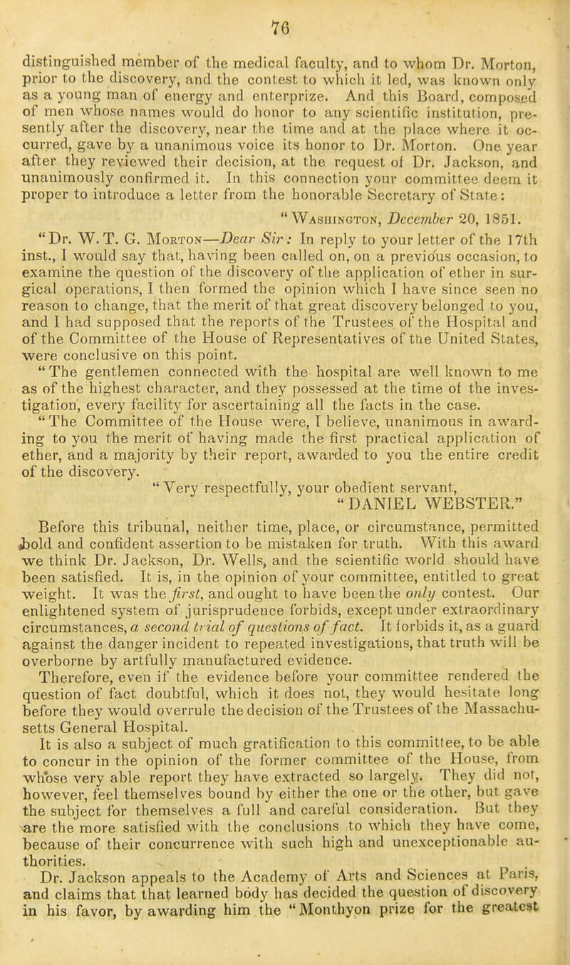 distinguished member of the medical faculty, and to whom Dr. Morton, prior to the discovery, and the contest to which it led, was known only as a young man of energy and enterprize. And this Board, composed of men whose names would do honor to any scientific institution, pre- sently after the discovery, near the time and at the place where it oc- curred, gave by a unanimous voice its honor to Dr. Morton. One year after they reviewed their decision, at the request of Dr. Jackson, and unanimously confirmed it. In this connection your committee deem it proper to introduce a letter from the honorable Secretary of State: Washington, December 20, 1851. Dr. W. T. G. Morton—Dear Sir: In reply to your letter of the 17th Inst., I would say that, having been called on, on a previous occasion, to examine the question of the discovery of the application of ether in sur- gical operations, I then formed the opinion which 1 have since seen no reason to change, that the merit of that great discovery belonged to you, and I had supposed that the reports of the Trustees of the Hospital and of the Committee of the House of Representatives of the United States, were conclusive on this point. The gentlemen connected with the hospital are well known to me as of the highest character, and they possessed at the time of the inves- tigation, every facility for ascertaining all the facts in the case. The Committee of the House were, I believe, unanimous in award- ing to you the merit of having made the first practical application of ether, and a majority by their report, awai-ded to you the entire credit of the discovery.  Very respectfully, your obedient servant, DANIEL WEBSTER. Before this tribunal, neither time, place, or circumstance, permitted jDold and confident assertion to be mistaken for truth. With this award we think Dr. Jackson, Dr. Wells, and the scientific world should have been satisfied. It is, in the opinion of your committee, entitled to great weight. It was the first, and ought to have been the only contest. Our enlightened system of jurisprudence forbids, except under extraordinar}'- circumstances, a second trial of questions of fact. It forbids it, as a guard against the danger incident to repeated investigations, that truth will be overborne by artfully manufactured evidence. Therefore, even if the evidence before your committee rendered the question of fact doubtful, which it does not, they would hesitate long before they would overrule the decision of the Trustees of the Massachu- setts General Hospital. It is also a subject of much gratification to this committee, to be able to concur in the opinion of the former committee of the House, from whose very able report they have extracted so largely. They did not, however, feel themselves bound by either the one or the other, but gave the subject for themselves a full and careful consideration. But they are the more satisfied with the conclusions to which they have come, because of their concurrence with such high and unexceptionable au- thorities. Dr. Jackson appeals to the Academy of Arts and Sciences at Paris, and claims that that learned body has decided the question of discovery in his favor, by awarding him the Monthyon prize for the greatest