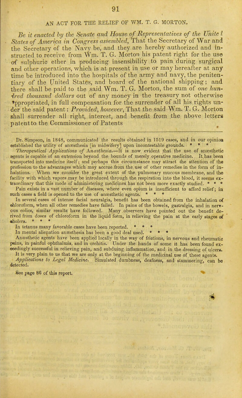AN ACT FOR THE RELIEF OF WM. T. G. MORTON. Be it enacted by the Senate and House of Representatives of the Unite I States of America in Congress assembled, That the Secretary of War and the Secretary of the Navy be, and they are hereby authorized and in- structed to receive from Wm. T. G. Morton his patent right for the use of sulphuric ether in producing insensibility to pain during surgical and other operations, which is at present in use or may hereafter at any time be introduced into the hospitals of the army and navy, the peniten- tiary of the United States, and board of the national shipping; and there shall be paid to the said Wm. T. G. Morton, the sum of one hun- ired tliousand dollars out of any money in the treasury not otherwise Appropriated, in full compensation for the surrender of all his rights un- der the said patent: Provided, however. That the said Wm. T. G. Morton shall surrender all right, interest, and benefit from the above letters patent to the Commissioner of Patents Dr. Simpson, in 1848, communicated the results obtained in 1519 cases, and in our opinioa established the utility of anaesthesia [in midwifery] upon incontestable grounds. » • • Therapeutical Applications of Anasthesia.—It is now evident that the use of anaesthetic agents is capable of an extension beyond the bounds of merely operative medicine. It has been transported into medicine itself; and perhaps this circumstance may attract the attention of the profession to the advantages which may accrue from the use of other remedies in the form of in- halations. When we consider the great extent of the. pulmonary mucous membrane, and the facility with which vapors may be introduced through the respiration into the blood, it seems ex- traordinary that this mode of administering medicines has not been more exactly studied. * • • Pain exists in a vast number of diseases, where even opium is insufficient to afford relief; in such cases a field is opened to the use of anaesthetic agents. * * * In several cases of intense facial neuralgia, benefit has been obtained from the inhalation of ehloroform, when all other remedies have failed. In pains of the bowels, gastralgia, and in nerT- ous colics, similar results have followed. Many observers have pointed out the benefit de- rived from doses of chloroform in the liquid form, in relieving the pain at the early stages of •holera. * • * In tetanus many favorable cases have been reported. * » » In mental aliepation anaesthesia has been a good deal used. • • • AnJEsthetic agents have been appliecl locally in the way of friotions, in nervous and rheumatic pains, in painful ophthalmia, and in orchitis. Under the hands of some it has been found ex- ceedingly successful in relieving pain, and subduing inflammation, and in the dressing of ulcers. It is very plain to us that we are only at the beginning of the medicinal use of these agents. Applications to Legal Medicine. Simulated dumbness, deafness, and slammering, can be detected. See page 86 of this report,