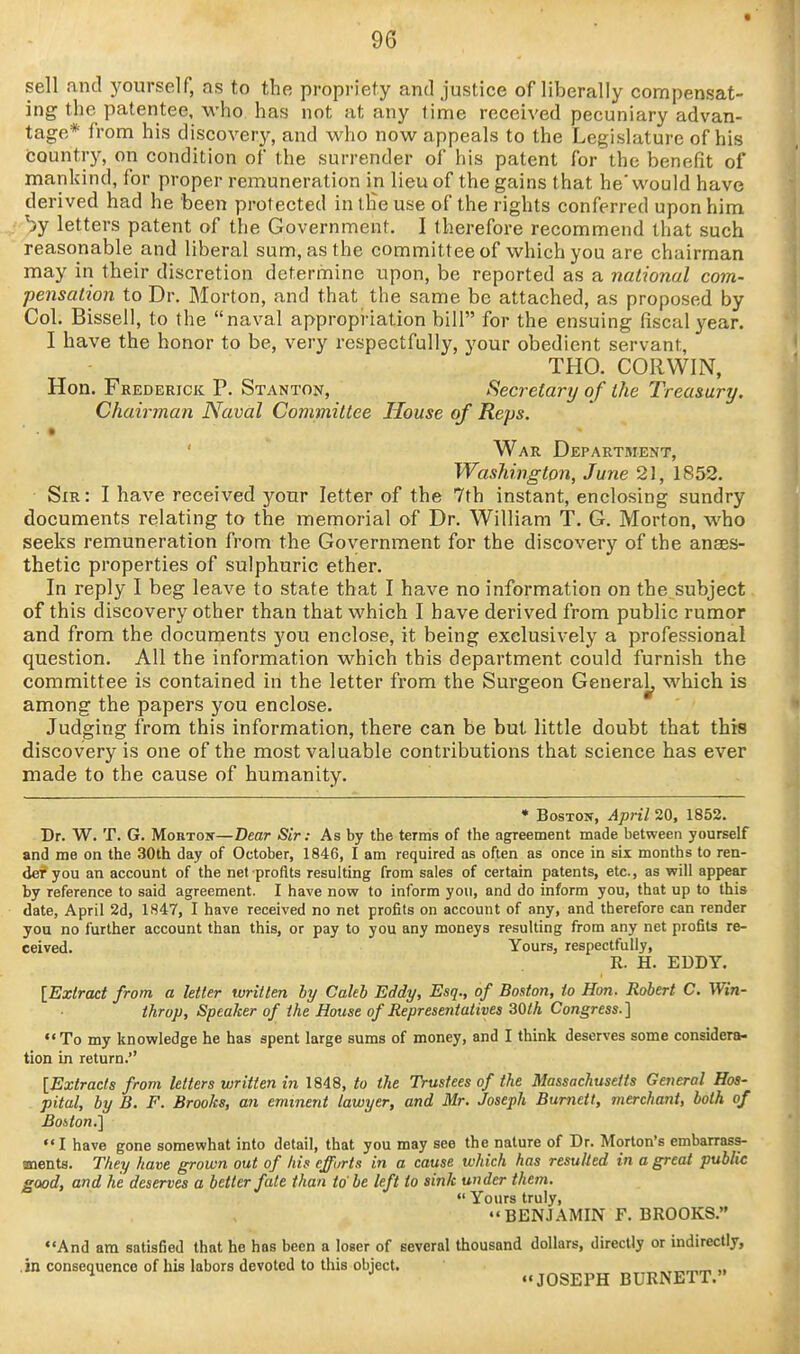 sell and yourself, as to the propriety and justice of liberally compensat- ing the patentee, who has not at any lime received pecuniary advan- tage* from his discovery, and who now appeals to the Legislature of his country, on condition of the surrender of his patent for'the benefit of mankind, for proper remuneration in lieu of the gains that he would have derived had he been protected in iHe use of the rights conferred upon him '^y letters patent of the Government. I therefore recommend that such reasonable and liberal sum, as the committee of which you are chairman may in their discretion determine upon, be reported as a national com- pensation to Dr. Morton, and that the same be attached, as proposed by Col. Bissell, to the naval appropriation bill for the ensuing fiscal 3rear. I have the honor to be, very respectfully, your obedient servant, THO. CORWIN, Hon. Frederick P. Stanton, Secretary of the Treasury. Chairman Naval Committee House of Reps. ■ • ' War Department, Washington, June 21, 1852. Sir: I have received your letter of the 7th instant, enclosing sundry documents relating to the memorial of Dr. William T. G. Morton, who seeks remuneration from the Government for the discovery of the anaes- thetic properties of sulphuric ether. In reply I beg leave to state that I have no information on the subject. of this discovery other than that which I have derived from public rumor and from the documents you enclose, it being exclusively a professional question. All the information which this department could furnish the committee is contained in the letter from the Surgeon General^ M'hich is among the papers you enclose. Judging from this information, there can be but little doubt that this discovery is one of the most valuable contributions that science has ever made to the cause of humanity. * BosTOTT, April 20, 1852. Dr. W. T. G. MoBTOsr—Dear Sir: As by the terms of the agreement made between yourself and me on the 30th day of October, 1846, I am required as often as once in six months to ren- der you an account of the net profits resulting from sales of certain patents, etc., as will appear by reference to said agreement. I have now to inform you, and do inform you, that up to this date, April 2d, 1847, I have received no net profits on account of any, and therefore can render you no further account than this, or pay to you any moneys resulting from any net profits re- ceived. Yours, respectfully, R. H. EDDY. [Extract from a letter written hy Caleb Eddy, Esq., of Boston, to Hon. Robert C. Win- throjj. Speaker of the House of Representatives 30th Congress.] To my knowledge he has spent large sums of money, and I think deserves some considera- tion in return. [Extracts from letters written in 1848, to the Trustees of the Massachusetts General Hos- pital, by B. F. Brooks, an eminent lawyer, and Mr. Joseph Burnett, merchant, both of Boiton.] I have gone somewhat into detail, that you may see the nature of Dr. Morton's embarrass- ments. They have grown out of his cffurts in a cause which has resuUed in a great public good, and he deserves a better fate than to'be left to sink under them.  Yours truly, BENJAMIN F. BROOKS. And am satisfied that he has been a loser of several thousand dollars, directly or indirectly, .in consequence of his labors devoted to this object. ,. ^ JOSEPH BURNETT.