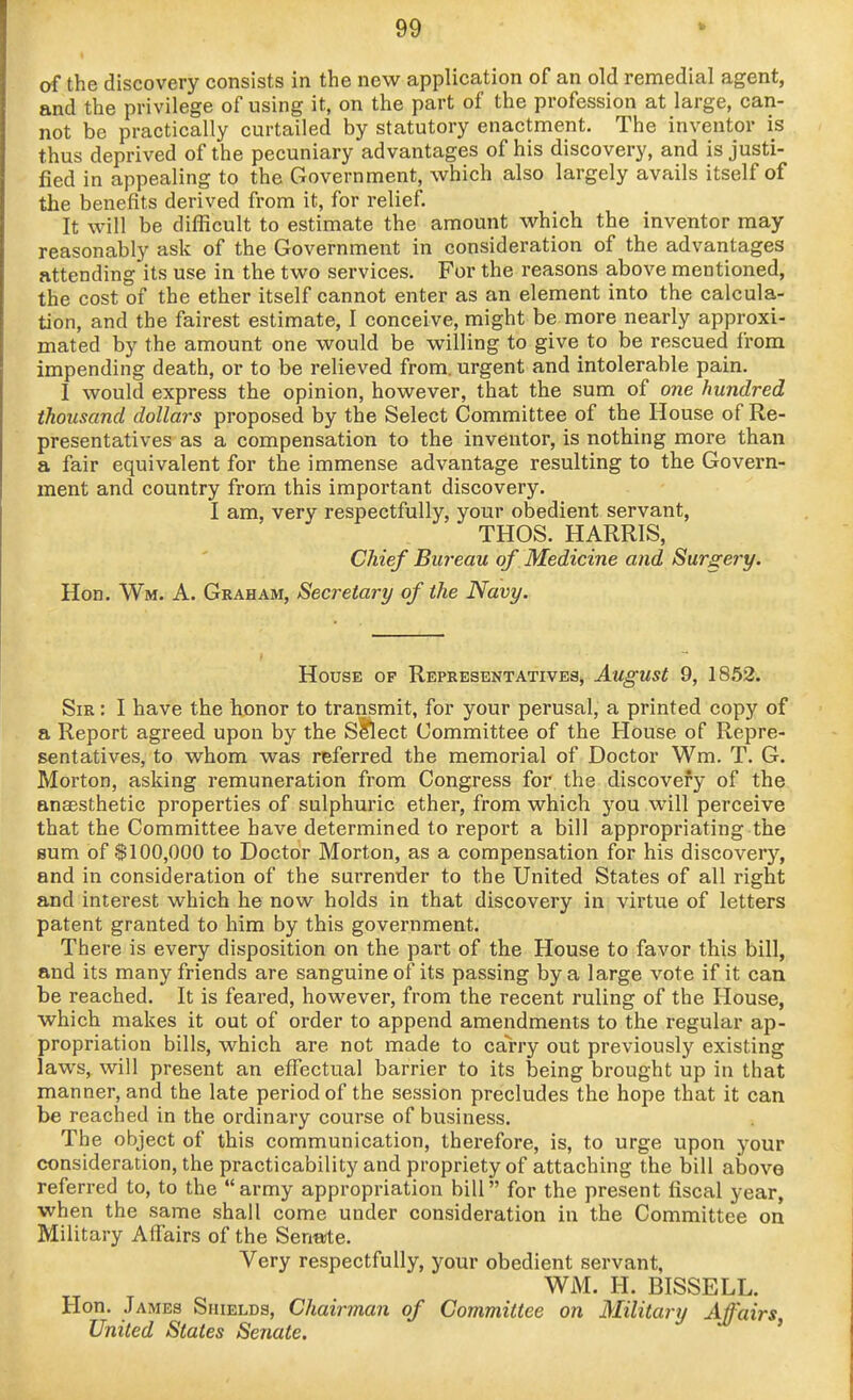 of the discovery consists in the new application of an old remedial agent, and the privilege of using it, on the part of the profession at large, can- not be practically curtailed by statutory enactment. The inventor is thus deprived of the pecuniary advantages of his discovery, and is justi- fied in appealing to the Government, which also largely avails itself of the benefits derived from it, for relief. It will be difficult to estimate the amount which the inventor may reasonably ask of the Government in consideration of the advantages attending its use in the two services. For the reasons above mentioned, the cost of the ether itself cannot enter as an element into the calcula- tion, and the fairest estimate, I conceive, might be more nearly approxi- mated by the amount one would be willing to give to be rescued from impending death, or to be relieved from, urgent and intolerable pain. I would express the opinion, however, that the sum of one hundred thousand dollars proposed by the Select Committee of the House of Re- presentatives as a compensation to the inventor, is nothing more than a fair equivalent for the immense advantage resulting to the Govern- ment and country from this important discovery. I am, very respectfully, your obedient servant, THOS. HARRIS, Chief Bureau of Medicine and Surgery. Hon. Wm. a. Graham, Secretary of the Navy. House op Representatives, August 9, 1852. Sir : I have the honor to transmit, for your perusal, a printed copy of a Report agreed upon by the S^ect Committee of the House of Repre- sentatives, to whom was referred the memorial of Doctor Wm. T. G. Morton, asking remuneration from Congress for the discovery of the anassthetic properties of sulphuric ether, from which you will perceive that the Committee have determined to report a bill appropriating the Hum of $100,000 to Doctor Morton, as a compensation for his discovery, and in consideration of the surrender to the United States of all right and interest which he now holds in that discovery in virtue of letters patent granted to him by this government. There is every disposition on the part of the House to favor this bill, and its many friends are sanguine of its passing by a large vote if it can be reached. It is feared, however, from the recent ruling of the House, which makes it out of order to append amendments to the regular ap- propriation bills, which are not made to carry out previously existing laws, will present an effectual barrier to its being brought up in that manner, and the late period of the session precludes the hope that it can be reached in the ordinary course of business. The object of this communication, therefore, is, to urge upon your consideration, the practicability and propriety of attaching the bill above referred to, to the army appropriation bill for the present fiscal year, when the same shall come under consideration in the Committee on Military Affairs of the Senate. Very respectfully, your obedient servant, WM. H. BISSELL. Hon. James Shields, Chairman of Committee on Military Affairs, United Stales Senate.