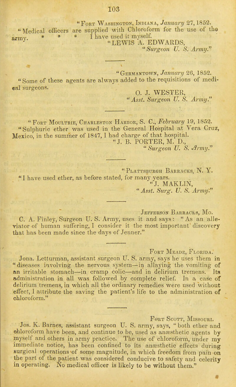 Fort Washington, Indiana, Januarij 27,1852.  Medical officers are supplied with Chloroform for the use of the armv * * * I have used it myself. ^' LEWIS A. EDWARDS, Surgeon U. S. Army.^' Germantown, January 26, 1852. Some of these agents are always added to the requisitions of medi- eal surgeons. 0. J. WESTER, Asst. Surgeon U. S. Army. Fort Moultrie, Charleston Harbor, S. C, February 19, 1852. Sulphuric ether was used in the General Hospital at Vera Cruz, Mexico, in the summer of 1847,1 had charge of that hospital.  J. B. PORTER, M. D.,  Surgeon U. S. ^rmy.  Plattsburgh Barracks, N. Y.  I have used ether, as before stated, for many years. J. MAKLIN,  Asst. Surg. U. S. Army: Jefferson Barracks, Mo. C. A. Finley, Surgeon U. S. Armj^ uses it and says :  As an alle- viator of human suffering, I consider it the most important'discovery that has been made since the days of Jenner. Fort Meade, Florida. Jona. Letturman, assistant surgeon U. S. army, says he uses them in  diseases involving the nervous system—in allaying the vomiting of an irritable stomach—in cramp colic—and in delirium tremens. Its administration in all was followed by complete relief. In a case oT delirium tremens, in which all the ordinary remedies were used Vvithout effect, I attribute the saving the patient's life to the administration of chloroform. FcjRT ScoTT, Missouri. Jos. K. Barnes, assistant surgeon U. S. army, says,  both ether and ehloroform have been, and continue to be, used as ansesthetic agents by myself and others in army practice. The use of chloroform, under my immediate notice, has been confined to its anassthetic effects during surgical operations of some magnitude, in which freedom from pain on the part of the patient was considered conducive to safety and celerity in operating. No medical officer is likely to be without them.