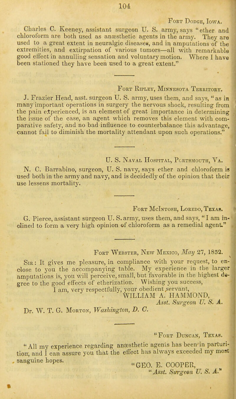 Fort Dodge, Iowa. Charles C. Keeney, assistant surgeon U. S. army, says ether and chloroform are both used as anaesthetic agents in the army. They are used to a great extent in neuralgic diseases, and in amputations of the extremities, and extirpation of various tumors—all with remarkable good effect in annulling sensation and voluntary motion. Where I have been stationed they have been used to a great extent. Fort Ripley, Minnesota Territory. J. Frazier Head, asst. surgeon U. S. army, uses them, and says,  as in many important operations in surgery the nervous shock, resulting from the pain ejtperienced, is an element of great importance in determining the issue of the case, an agent which removes this element with com- parative safety, and no bad influence to counterbalance this advantage, cannot fail to diminish the mortality attendant upon such operations. U. S. Naval Hospital, Portsmouth, Va. N. C. Barrabino, surgeon, U. S. navy, says ether and chloroform is used both in the army and navy, and is decidedly of the opinion that their use lessens mortality. Fort McIntosh, Loredo, Texas. G. Pierce, assistant surgeon U. S. army, uses them, and says,  I am in- clined to form a very high opinion of chloroform as a remedial agent. Fort Webster, New Mexico, May 27, 1852. Sir : It gives me pleasure, in compliance with your request, to en- close to you the accompanying table. My experience in the larger amputations is, you will perceive, small, but favorable in the highest de- gree to the good effects of etherization. Wishing you success, I am, very respectfully, your obedient .servant, WILLIAM A. HAMMOND, Asst. Surgeon U. S. A. Dr. W. T. G. Morton, Washington, D. C. Fort Duncan, Texas. All my experience regarding anfesthetic agents has been'in parturi- tion-, and I can assure you that the effect has always exceeded my most . sanguine hopes. GEO. E. COOPER, Asst. Surgeon U. S, A*