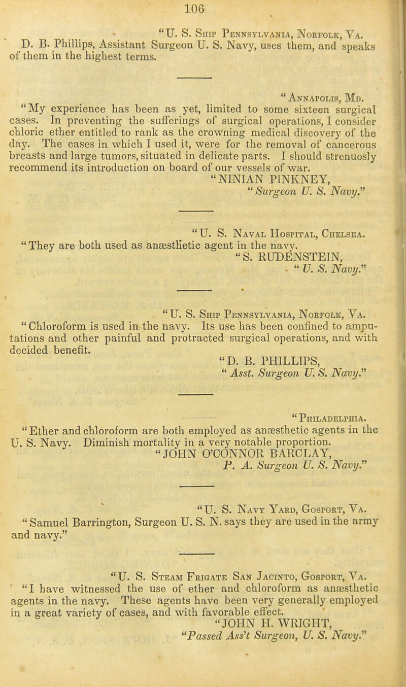  U. S. Snip Pennsylvania, Norfolk, Va. D. B. Phillips, Assistant Surgeon U. S. Navy, uses them, and speaks of them in the highest terms.  Annapolis, Md. My experience has been as yet, limited to some sixteen surgical cases. In preventing the sufferings of surgical operations, I consider chloric ether entitled to rank as the crowning medical discovery of the day. The cases in which I used it, were for the removal of cancerous breasts and large tumors, situated in delicate parts. I should strenuosly recommend its introduction on board of our vessels of war. NINIAN PINKNEY,  Surgeon U. S. Navy.''  U. S. Naval Hospital, Chelsea.  They are both used as anaesthetic agent in the navv. S. RUDENSTEIN, -  U. S. Navy.  U. S. Ship Pennsylvania, Norfolk, Va.  Chloroform is used in the navy. Its use has been confined to ampu- tations and other painful and protracted surgical operations, and with decided benefit. D. B. PHILLIPS,  Asst. Surgeon U. S. Navy.  Philadelphia.  Ether and chloroform are both employed as anaesthetic agents in the U. S. Navy. Diminish mortality in a very notable proportion. JOHN O'CONNOR BARCLAY, P. A. Surgeon U. S. Navy. U. S. Navy Yard, GospoRT, Va.  Samuel Barrington, Surgeon U. S. N. says they are used in the army and navy.  U. S. Steam Frigate San Jacinto, Gosport, Va. I have witnessed the use of ether and chloroform as anEesthetic agents in the navy. These agents have been very generally employed in a great variety of cases, and with favorable effect. JOHN H. WRIGHT, Passed Ass't Surgeo7i, U. S. Navy.