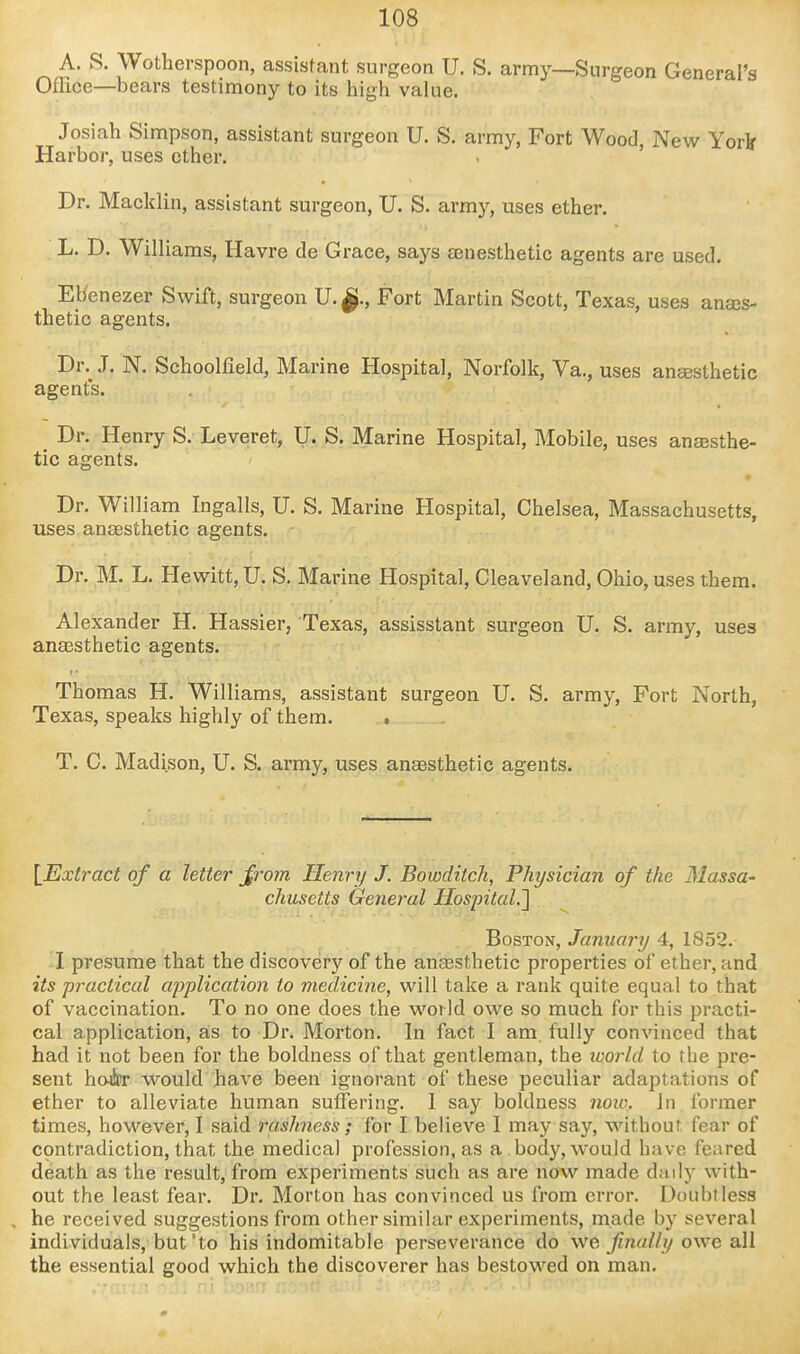 A. S. Wotherspoon, assistant surgeon U. S. army—Surgeon General's Office—bears testimony to its high value. Josiah Simpson, assistant surgeon U. S. army, Fort Wood New York Harbor, uses ether. . ' Dr. Macklin, assistant surgeon, U. S. army, uses ether. L. D. Williams, Havre de Grace, says senesthetic agents are used. Ebenezer Swift, surgeon U.^., Fort Martin Scott, Texas, uses anajs- thetic agents. Dr. J. N. Schoolfield, Marine Hospital, Norfolk, Va., uses aneesthetic agents. Dr. Henry S. Leveret, U. S. Marine Hospital, Mobile, uses anaesthe- tic agents. Dr. William Ingalls, U. S. Marine Hospital, Chelsea, Massachusetts, uses anaesthetic agents. Dr.^M. L. Hewitt, U. S. Marine Hospital, Cleaveland, Ohio, uses them. Alexander H. Hassier, Texas, assisstant surgeon U. S. army, uses anaesthetic agents. Thomas H. Williams, assistant surgeon U. S, army. Fort North, Texas, speaks highly of them. . T. C. Madison, U. S. army, uses anaesthetic agents. \_Extract of a letter Jrom Henry J. Bowditch, Physician of the Massa- chusetts Genej-al Hospital.'\ Boston, January 4, 1852. I presume that the discovery of the anaesthetic properties of ether, and its practical applicatio7i to medicine, will take a rank quite equal to that of vaccination. To no one does the world owe so much for this practi- cal application, as to Dr. Morton. In fact I am fully convinced that had it not been for the boldness of that gentleman, the world to the pre- sent hoier would have been ignorant of these peculiar adaptations of ether to alleviate human suffering. 1 say boldness noic. in former times, however, I said rashness; for I believe I may say, without fear of contradiction, that the medical profession, as a body, would have feared death as the result, from experiments such as are now made daily with- out the least fear. Dr. Morton has convinced us from error. Doubtless he received suggestions from other similar experiments, made by several individuals, but'to his indomitable perseverance do we, fnally owe all the essential good which the discoverer has bestowed on man.