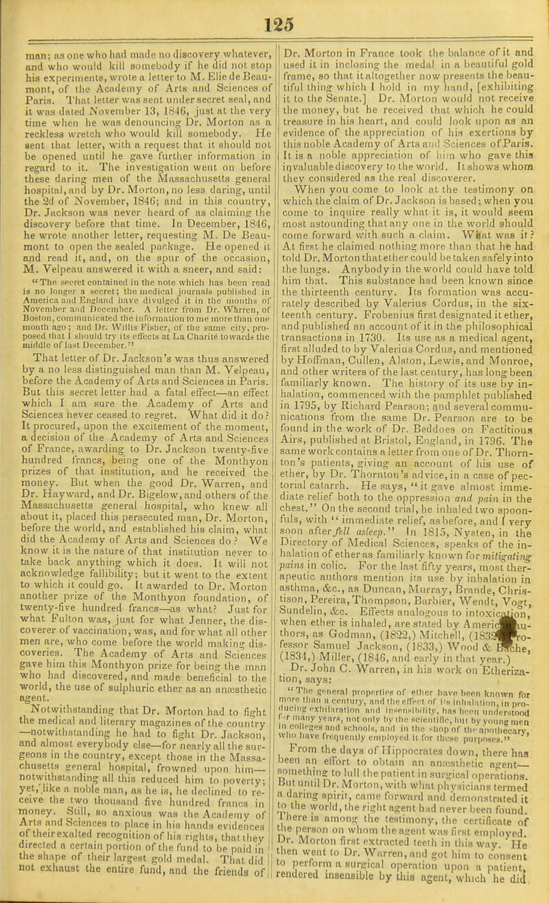 man; as one who had made no discovery whatever, and who would kill somebody if he did not stop his experiments, wrote a letter to M. Elie de Beau- mont, of the Academy of Arts and Sciences of Paris. I'hat letter was sent under secret seal, and it was dated November 13, 1846, just at the very time when he was denouncing Dr. Morton as a reckless wretch who would kill somebody. He sent that letter, with a request that it should not be opened until he gave further information in regard to it. The investigation went on before these daring men of the Massachusetts general hospital, and by Dr. Morton, no less daring, until the 2d of November, 1846; and in this country. Dr. Jackson was never heard of as claiming the discovery before that time. In December, 1846, he wrote another letter, requesting M. De Eeau- mont to open the sealed package. He opened it and read it, and, on the spur of the occasion, M. Velpeau answered it with a sneer, and said: The sfii-ret contained in the note wliicli lias been read is no longer a secret; llie medical jouinals publislied in America and England iiave divulged it in the months of November and December. A letter from Dr. Whrren, of Boston, communicated the information to me more than one month ago; and Dr. Willis Fislier, of the same city, pro- posed that 1 should try its eSects at La Chaiile towards the middle of last December. That letter of Dr. Jackson's was thus answered by a no less distinguished man than M. Velpeau, before the Academy of Arts and Sciences in Paris. But this secret letter had a fatal effect—an effect which I am .sure the Academy of Arts and Sciences never ceased to regret. What did it do.' It procured, upon the excitement of the moment, a decision of the Academy of Arts and Sciences of France, awarding to Dr. Jackson twenty-five hundred francs, being one of the Monthyon prizes of that institution, and he received the money. But when the good Dr. Warren, and Dr. Hay ward, and Dr. Bigelow.and others of the Massachusetts general hospital, who knew all about it, placed this persecuted man. Dr. Morton, before the world, and established his claim, what did the Academy of Arts and Sciences do ? We know it is the nature of that institution never to take back anything which it does. It wili not acknowledge fallibility; but it went to the extent to which it could go. It awarded to Dr. Morton another prize of the Monthyon foundation, of twenty-five hundred francs—as what.' Just for -what Pulton was, just for what Jenner, the dis- coverer of vaccination, was, and for what all other men are, who come before the world making dis- coveries. The Academy of Arts and Sciences gave him this Monthyon prize for being the man •who had discovered, and made beneficial to the world, the use of sulphuric ether as an anajsthetic agent. Notwithstanding that Dr. Morton had to fight the medical and literary magazines of the country —notwithstanding he had to fight Dr. Jackson, and almost everybody else—for nearly all the sur- geons in the country, except those in the Massa- chusetts general ho.ipital, frowned upon him— notwithstanding all this reduced him to poverty; yet.'hke a noble man, as he is, lie declined to re- ceive the two thousand five hundred francs in money. Still, so anxious was the Academy of Arts and Sciences to place in his hands evidences of their exalted recognition of his rights, thatthey directed a certain portion of the fund to be paid in the shape of their largest gold medal. That did not exhaust the entire fund, and the friends of Dr. Morton in France took the balance of it and used it in inclosing the medal in a beautiful gold frame, so that it altogether now presents the beau- tiful thing which I hold in my hand, [exhibiting it to the Senate.] Dr. Morton would not receive the money, but he received that which he could treasure in his heart, and could look upon as an evidence of the appreciation of his exertions by this noble Academy of Arts am! Sciences of Paris. It is a noble appreciation of liim who gave this irivaluablediscovery to the world. Itshows whom they considered as the real discoverer. When you come to look at the testimony oa which the claim of Dr. Jaclison is based; when you come to inquire really what it is, it would seem most astounding thatany one in the world should come forward with such a claim. What was it.' At fir.st he claimed nothing more than that he had told Dr. Morton that ether could be taken safely into the lungs. Anybody in the world could have told him that. This substance had been known since the thirteenth century. Its formation was accu- rately described by Valerius Cordus, in the six- teenth century. Probenius first designated it ether, and published an account of it in the philosophical transactions in 1730. Its use as a medical agent, first alluded to by Valerius Cnrdus, and mentioned by Hoffman, Cullen, Alston, Lewis, and Monroe, and other writers of the last century, has long been familiarly known. The history of its use by in- halation, commenced with the pamphlet published in 1795, by Richard Pearson; gnd several commu- nications from the same Dr. Pearson are to be found in the work of Dr. Beddoes on Factitious Airs, published at Bristol, England, in 1796. The same work contains a letter from one of Dr. Thorn- ton's patients, giving an account of his use of ether, by Dr. Thornton's advice, in a case of pec- tonal catarrh. He says, it gave almost imme- diate relief both to the oppression ajirf pain in the chest. On the second trial, he inhaled two spoon- fuls, with  immediate relief, as before, and I very soon after/tH asleep. In 1815, Nysten, in the Directory of Medical Sciences, speaks of the in- halation of ether as familiarly known for miligaling pains in colic. For the last fifty years, most ther- apeutic authors mention its u.se by inhalation in asthma, &c., as Duncan, Murray, Brande, Chris- tison, Pereira,Thompson, Barbier, Wendt, Vogt, Sundelin, &c. Eff'ects analogous to intoxication, when ether is inhaled, are stated by Amerid§kiu- thors, as Godman, (1822,) Mitchell, (183a|R-o- fes.sor Samuel Jackson, (1833,) Wood & Wche (1834,) Miller, (1846, and early in that year.) Dr. John C. Warren, in his work on Etheriza- tion, says: i  The general properties of ether have been known for inore than a century, and theelTeet of ita inhalation, in pro- ducing exhilaration atiri iiisensibilitv, hn.s been understood I t many ypars, not only bv the scientific, but by youne men in CO Icgfls and schools, ami in the siiop of Ibr apothecary. WHO have frequently employed it for those purposes, From the days of Hippocrates down, there has been an effort to obtain an ann;sihetic agent something to lull the patient in surgical operations. L>ut until Dr. Morton, with what physicians termed a daring spirit, came forward and demonstrated it to the world, the right agent had never been found, t here is among the testimony, the certificate of the person on whom theairent was first employed Dr. Morton first extracted teeih in this way He then went to Dr. Warren, and got him to consent to perforin a surgical operation upon a imtient, rendered insensible by this agent, which he did