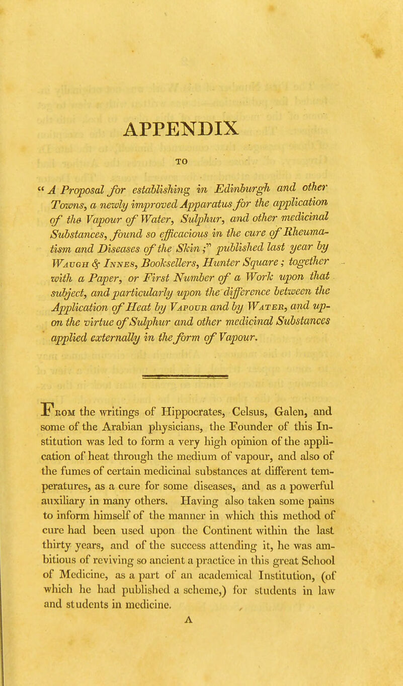 APPENDIX TO  A Proposal for establishing in Edinburgh and other Towns, a newly improved Apparatus for the application of the Vapour of Water, Sulphur, and other medicinal Substances, found so efficacious in the cure of Rheuma- tism and Diseases of the Shin- published last year by Wavgii <§• /jviVES, Booksellers, Hunter Square; together with a Paper, or First Number of a Worlc icpon that subject, and particularly upon the difference between the Application of Heat by Vapour and by Water, and up- on the virtue of Sulphur and other medicinal Substances applied externally in the form of Vapour. From the writings of Hippocrates, Celsus, Galen, and some of the Arabian physicians, the Founder of this In- stitution Avas led to form a very high opinion of the appli- cation of heat through the medium of vapour, and also of the fumes of certain medicinal substances at different tem- peratures, as a cure for some diseases, and as a powerful auxiliary in many others. Having also taken some pains to inform himself of the manner in which this method of cure had been used upon the Continent within the last thirty years, and of the success attending it, he was am- bitious of reviving so ancient a practice in this great School of Medicine, as a part of an academical Institution, (of which he had published a scheme,) for students in law and students in medicine. A