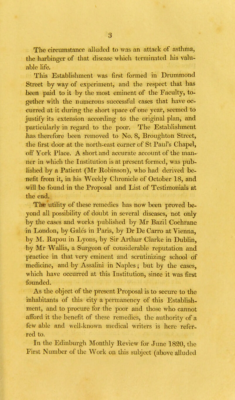 The circumstance alluded to was an attack of astlima, the harbinger of that disease which terminated his valu- able life. This EstabUshment was first formed in Drummond Street by way of experiment, and the respect that has been paid to it by the most eminent of the Faculty, to- gether with the numerous successful cases that have oc- curred at it during the short space of one year, seemed to justify its extension according to the original plan, and particularly in regard to the poor. The Establishment has therefore been removed to No. 8, Broughton Street, the first door at the north-east corner of St Paul's Chapel, off York Place. A short and accurate account of the man- ner in which the Institution is at present formed, was pub- lished by a Patient (Mr Robinson), who had derived be- nefit from it, in his Weekly Chronicle of October 18, and will be found in the Proposal and List of Testimonials at the end. The utility of these remedies has now been proved be- yond all possibility of doubt in several diseases, not only by the cases and works published by Mr Bazil Cochrane in London, by Gales in Paris, by Dr De Carro at Vienna, by M. Rapou in Lyons, by Sir Arthur Clarke in Dublin, by Mr WaUis, a Surgeon of considerable reputation and practice in that very eminent and scrutinizing school of medicine, and by Assalini in Naples; but by the cases, which have occurred at this Institution, since it was first founded. As the object of the present Proposal is to secure to the inhabitants of this city a permanency of this Establish- ment, and to procure for the poor and those who cannot afford it the benefit of these remedies, the authority of a few able and well-known medical writers is here refer- red to. In the Edinburgh Monthly Review for June 1820, the First Number of the Work on tliis subject (above alluded