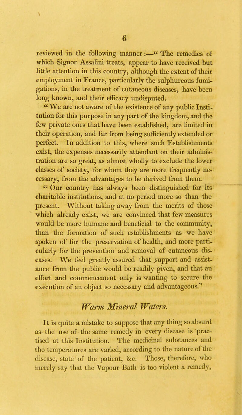 reviewed in the following manner:— The remedies of which Signer Assalini treats, appear to have received but little attention in this country, although the extent of their employment in France, particularly the sulphureous fumi- gations, in the treatment of cutaneous diseases, have been long known, and their efficacy undisputed.  We are not aware of the existence of any public Insti- tution for this purpose in any part of the kingdom, and the few private ones that have been established, are hmited in their operation, and far from being sufficiently extended or perfect. In addition to this, where such EstabUshments exist, the expenses necessarily attendant on their adminis- tration are so great, as almost wholly to exclude the lower classes of society, for whom they are more frequently ne- cessary, from the advantages to be derived from them. *' Our country has always been distinguished for its charitable institutions, and at no period more so than the present. Without taking away from the merits of tiiose which already exist, we are convinced that few measures would be more humane and beneficial to the community, than the formation of such establishments as we have spoken of for the preservation of health, and more parti- cularly for the prevention and removal of cutaneous dis- eases. We feel greatly assured that support and assist- ance from the public would be readily given, and that an effort and commencement only is wanting to secure the execution of an object so necessary and advantageous. Warm Mineral Wafers. It is quite a mistake to suppose that any thing so absurd as the use of the same remedy in every disease is prac- tised at this Institution. The medicinal substances and tlio temperatures are varied, according to the nature of the disease, state of the patient, &;c. Those, therefore, who merely say that the Vapour Bath is too violent a remedy,