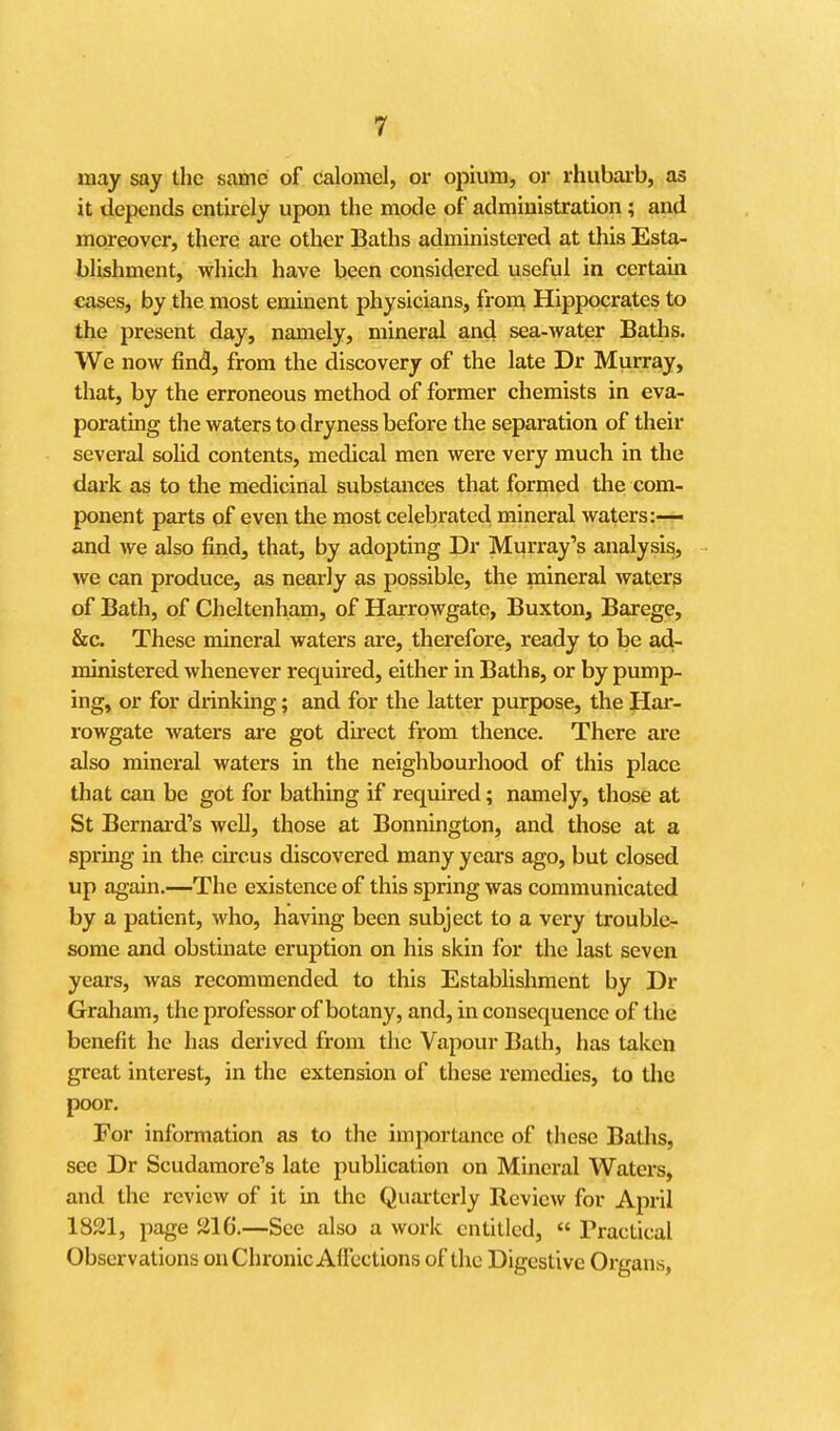 may say the same of calomel, or opium, or rhubaib, as it depends entirely upon the mode of administration; and moreover, there are other Baths administered at this Esta- blishment, which have been considered useful in certain cases, by the most eminent physicians, from Hippocrates to the present day, namely, mineral and sea-water Batlis. We now find, from the discovery of the late Dr Murray, that, by the erroneous method of former chemists in eva- porating the waters to dryness before the separation of their several sohd contents, medical men were very much in the dark as to the medicinal substances that formed the com- ponent parts of even the most celebrated mineral waters:— and we also find, that, by adopting Dr Murray's analysis, we can produce, as nearly as possible, the mineral waters of Bath, of Cheltenham, of Harrowgatc, Buxton, Barege, &c. These mineral waters are, therefore, ready to be ad- ministered whenever required, either in Baths, or by pump- ing, or for drinking; and for the latter purpose, the Har- rowgatc waters are got direct from thence. There are also mineral waters in the neighbourhood of this place that can be got for bathing if required; namely, those at St Bernai'd's well, those at Bonnington, and those at a spring in the circus discovered many years ago, but closed up again.—The existence of this spring was communicated by a patient, who, having been subject to a very trouble- some and obstinate eruption on his skin for the last seven years, was recommended to this Establishment by Dr Graham, the professor of botany, and, in consequence of the benefit he has derived from the Vapour Bath, has taken great interest, in tlic extension of these remedies, to tho poor. For information as to the importance of these Baths, see Dr Scudamore's late publication on Mineral Waters, and the review of it in the Quarterly Review for April 1821, page 216.—Sec also a work entitled,  Practical Observations on Chronic Allections of the Digestive Organs,