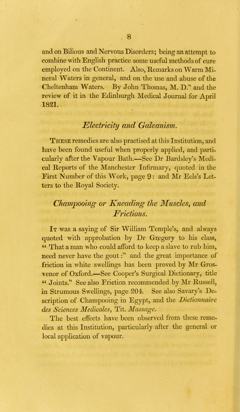 and on Bilious and Nervous Disorders; being an attempt to combine with English practice some useful methods of cure employed on the Continent. Also, Remarks on Warm Mi- neral Waters in general, and on the use and abuse of the Cheltenham Waters. By John Thomas, M. D. and the review of it in the Edinburgh Medical Journal for April 1821. Ekctricity and Gahanism. These remedies are also practised at this Institution, and have been found useful when properly applied, and parti- cularly after the Vapour Bath.—See Dr Bardsley's Medi- cal Reports of the Manchester Infirmary, quoted in the First Number of this Work, page 9: and Mr Eels's Let- ters to the Royal Society. Champooing or Kneading the Muscles^ and Frictions. It was a saying of Sir William Temple's, and always quoted with approbation by Dr Gr/egory to his class, *' That a man who could afford to keep a slave to rub him, need never have the gout f and the great importance of friction in white swellings has been proved by Mr Gros- venor of Oxford.—See Cooper's Surgical Dictionary, title  Joints. See also Friction recommended by Mr Russell, in Strumous Swellings, page 204. See also Savary's De- scription of Champooing in Egypt, and the Dictionnaire des Sciences Medicates, Tit. Massage. The best effects have been observed from these reme- dies at this Institution, particularly after the general or local application of vapour.