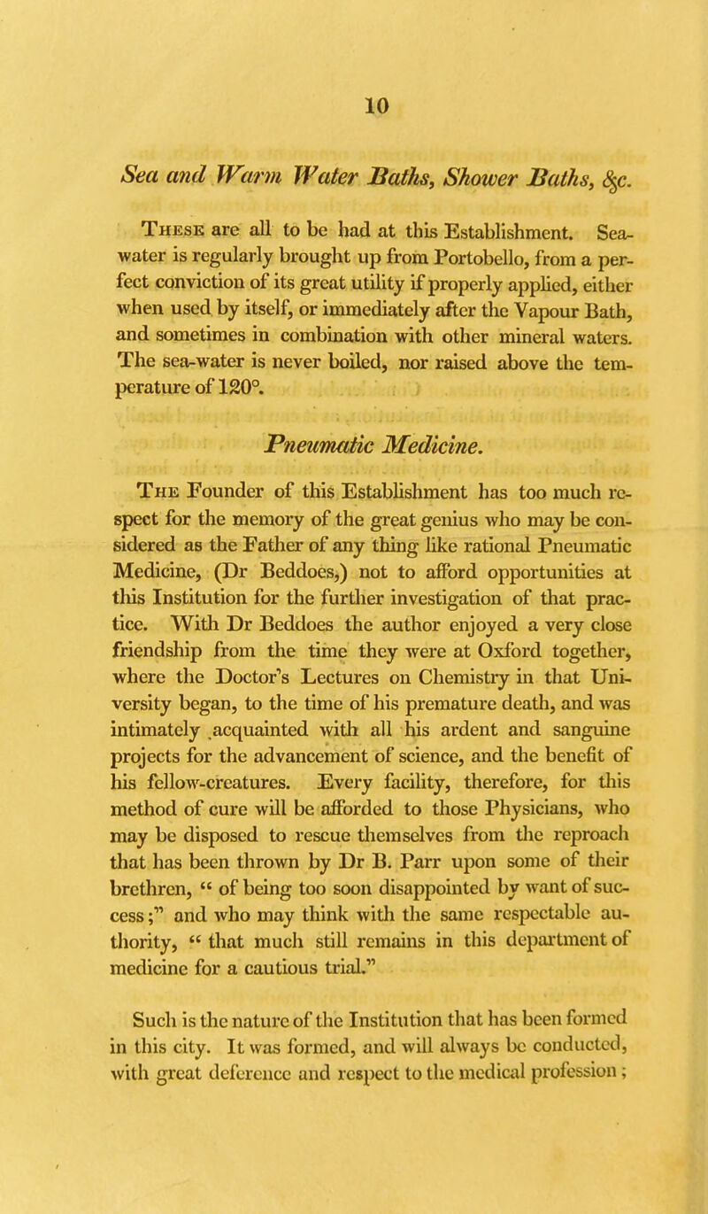 Sea and Warm Water Baths, Shower Baths, 8^c. These are all to be had at this Establishment. Sea- water is regularly brought up from Portobello, from a per- fect conviction of its great utility if properly applied, either when used by itself, or immediately after the Vapour Bath, and sometimes in combination with other mineral waters. The sea-water is never boiled, nor raised above the tem- perature of 120°. Pneumatic Medicine. The Founder of this Estabhshment has too much re- spect for the memory of the great genius who may be con- sidered as the Father of any thing like rational Pneumatic Medicine, (Dr Beddoes,) not to afford opportunities at tliis Institution for the further investigation of that prac- tice. With Dr Beddoes the author enjoyed a very close friendship from the time they were at Oxford together, where the Doctor's Lectures on Chemistiy in that Uni- versity began, to the time of his premature death, and was intimately .acquainted witli all his ardent and sangviine projects for the advancement of science, and the benefit of his fellow-creatures. Every facility, therefore, for tliis method of cure will be afforded to those Physicians, who may be disposed to rescue tliemselves from die reproach that has been thrown by Dr B. Parr upon some of tlieir brethren,  of being too soon disappointed by want of suc- cess ;■ and who may think with the same respectable au- thority,  that much still remiuns in this department of medicine for a cautious ti-ial. Such is the nature of the Institution that has been formed in this city. It was formed, and will always be conducted, with great deference and respect to the medical profession;