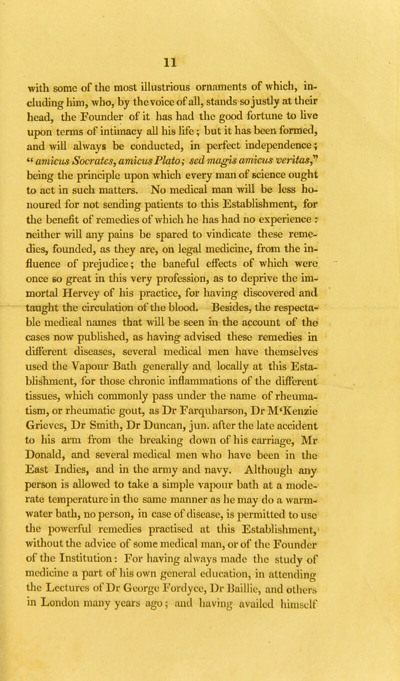 with some of the most iUustrious ornaments of which, in- cUiding him, who, by the voice of all, stands so justly at their head, the Founder of it has had the good fortune to live upon terms of intimacy all his life; but it has been formed, and will always be conducted, in perfect independence; amicm Socrates, amicttsPlato; sedmagisamicus Veritas,^ being the principle upon Avhich every man of science ought to act in such matters. No medical man will be less ho- noured for not sending patients to this EstabUshment, for the benefit of remedies of which he has had no experience : neither will any pains be spared to vindicate these reme- dies, founded, as they are, on legal medicine, from the in- fluence of prejudice; the baneful effects of which were once 60 great in this very profession, as to deprive the im- mortal Hervey of his practice, for having discovered and taught the circulation of the blood. Besides, the respecta- ble medical names that will be seen in the account of tho cases now published, as having advised these remedies in different diseases, several medical men have themselves used the Vapoiu; Bath generally and locally at this Esta- blishment, for those chronic inflammations of the difi^erent tissues, which commonly pass under the name of rheuma- tism, or rheumatic gout, as Dr Farquharson, Dr M'Kenzie Grieves, Dr Smith, Dr Duncan, jun. after the late accident to his arm from the breaking down of his cai-riage, Mr Donald, and several medical men who have been in the East Indies, and in the army and navy. Although any person is allowed to take a simple vapour bath at a mode- rate temperature in the same manner as he may do a Avarm- water bath, no person, in case of disease, is permitted to use the powerful remedies practised at this Establishment,' without the advice of some medical man, or of the Founder of the Institution: For having always made the study of medicine a part of his own general education, in attending the Lectures of Dr George Fordycc, Dr Baillic, and others in London many years ago; and having availed himself