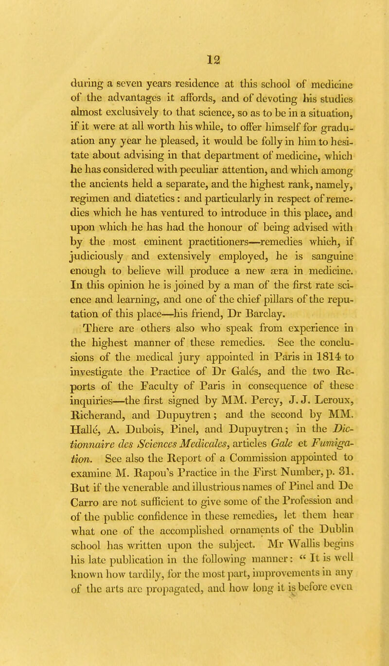 duiing a seven years residence at this school of medicine of the advantages it affords, and of devoting his studies almost exclusively to that science, so as to be in a situation, if it were at all worth his while, to offer himself for gradu- ation any year he pleased, it would be folly in him to hesi- tate about advising in that department of medicine, which he has considered with peculiar attention, and which among the ancients held a separate, and the highest rank, namely, regimen and diatetics : and particularly in respect of reme- dies which he has ventured to introduce in this place, and upon which he has had the honour of being advised with by the most eminent practitioners—^remedies which, if judiciously and extensively employed, he is sanguine enough to believe will produce a new jera in medicine. In this opinion he is joined by a man of the first rate sci- ence and learning, and one of the chief pillars of the repu- tation of this place—his friend, Dr Barclay. There are others also who speak from experience in the highest manner of these remedies. See the conclu- sions of the medical jury appointed in Paris in 1814 to investigate the Practice of Dr Gale's, and the two Re- ports of the Faculty of Paris in consequence of these inquiries—the first signed by MM. Percy, J. J. Leroux, Richerand, and Dupuytren; and the second by MM. Halle, A. Dubois, Pinel, and Dupuytren; in the Dic- tionnaire des Sciences Medicales, articles GaJe et Fumiga- tion. See also the Report of a Commission appomtcd to examine M. Rapou's Practice in the First Number, p. 31. But if the venerable and illustrious names of Pinel and Dc Carro are not sufficient to give some of die Profession and of the public confidence in these remedies, let them hear what one of the accomplished ornaments of the Dublin school has written upon the subject. Mr Wallis begins his late publication in the following manner: « It is well known how tardily, ibr the most pait, improvements in any of the arts arc propagated, and how long it is before cvcu