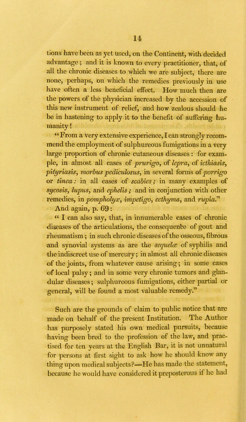 tions have been as yet used, on the Continent, with decided advantage; and it is known to every practitioner, that, of all the chronic diseases to which we are subject, there are none, perhaps, on which the remedies previously in use have often a less beneficial effect. How much then are the powers of the physician increased by the accession of this new instrument of relief, and how zealous should he be in hastening to apply it to the benefit of suffering hu- manity ! '' From a very extensive experience, I can strongly recom- mend the employment of sulphureous fumigations in a very large proportion of chronic cutaneous diseases: for exam- ple, in almost all cases of prurigo, oi lepra, of icthiasis, pityriasis, morbus pediculosus, in several forms o£porrigo or Unea: in all cases of scabies; in many examples of sycosis, lupus, and ephelis ; and in conjunction with other remedies, in pompliohjx, impetigo, ecthyma, and rupia.^ And again, p. 69: *' I can also say, that, in innumerable cases of chronic ■diseases of the articulations, the consequenfce of gout and rheumatism; in such chronic diseases of the osseous, fibrous and synovial systems as are the sequelce of syphilis and the indiscreet use of mercury; in almost aU chronic diseases of the joints, from whatever cause arising; in some cases of local palsy; and in some very chronic tumors and glan- dular diseases; sulphureous fumigations, either partial or general, will be found a most valuable remedy. Such are the grounds of claim to public notice that arc made on behalf of the present Institution. The Author has purposely stated his own medical pursuits, because having been bred to the profession of the law, and prac- tised for ten years at the English Bar, it is not unnatural for persons at first sight to ask how he should know any thing upon medical subjects?—He has made the statement, because he would have considered it preposterous if he had