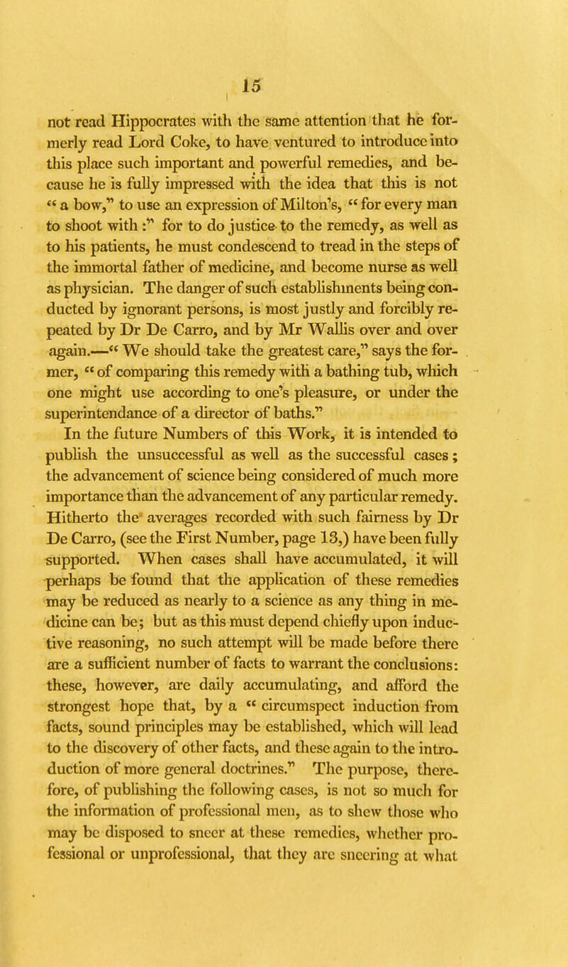 not read Hippocrates with the same attention tliat he for- merly read Lord Coke, to have ventured to introduce into this place such important and powerful remedies, and be- cause he is fully impressed with the idea that this is not  a bow, to use an expression of Milton's,  for every man to shoot with : for to do justice to the remedy, as well as to his patients, he must condescend to tread in the steps of the immortal father of medicine, and become nurse as well as physician. The danger of such estabhshments being con- ducted by ignorant persons, is most justly and forcibly re- peated by Dr De Carro, and by Mr Wallis over and over again.— We should take the greatest care, says the for- mer,  of comparing this remedy with a bathing tub, which one might use according to one's pleasure, or under the superintendance of a director of baths, In the future Numbers of this Work, it is intended to pubhsh the unsuccessful as well as the successful cases; the advancement of science being considered of much more importance than the advancement of any particular remedy. Hitherto the averages recorded with such fairness by Dr De Carro, (see the First Number, page 13,) have been fully supported. When cases shall have accumulated, it will perhaps be found that the application of these remedies may be reduced as nearly to a science as any thing in me- dicine can be; but as this must depend chiefly upon induc- tive reasoning, no such attempt will be made before there are a sufficient number of facts to warrant the conclusions: these, however, are daily accumulating, and afford the strongest hope that, by a *' circumspect induction from facts, sound principles may be established, which will lead to the discovery of other facts, and these again to the intro- duction of more general doctrines. The purpose, there- fore, of publishing the following cases, is not so much for the information of professional men, as to shew those who may be disposed to sneer at these remedies, whether pro- fessional or unprofessional, that they are sneering at what