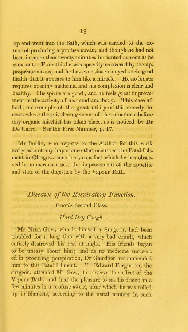 up and went into the Bath, which was carried to the ex- tent of producing a profuse sweat; and though he had not been in more than twenty minutes, he fainted as soon as he came out. From this he was speedily recovered by the ap- propriate means, and he has ever since enjoyed such good health that it appears to him like a miracle. He no longer requires opening medicine, and his complexion is clear and healthy. His spirits are good; and he feels great improve- ment in the activity of his mind and body. This case af- fords an example of the great utility of this remedy in cases where there is derangement of the functions before any organic mischief has taken place, as is noticed by Dr De Carro. See the First Number, p. IT. Mr Burlin, who reports to the Author for this work every case of any importance that occurs at the Establish- ment in Glasgow, mentions, as a fact which he has obser- ved in numerous cases, the improvement of the appetite and state of the digestion by the Vapour Bath. Diseases offJie Respiratory Function. Good's Second Class. Hard Dry Cough. Me Niel Gow, who is himself a Surgeon, had been troubled for a long time with a very bad cough, which entirely destroyed liis rdst at night. His friends began to be uneasy about him; and as no medicine succeed- ed in procuring perspiration, Dr Gairdner recommended him to this Establishment. Mr Edward Fergusson, the surgeon, attended Mr Gow, to observe the effect of the Vapour Bath, and had the pleasure to see his friend in a few minutes in a profuse sweat, after which he was rolled up in blankets, according to the usual manner in such