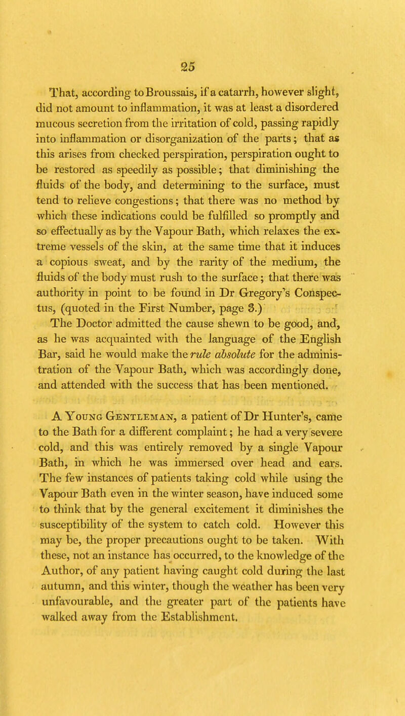 That, according toBroussais, if acatai-rh, however slight, did not amount to inflammation, it was at least a disordered mucous secretion from the irritation of cold, passing rapidly into inflammation or disorganization of the parts; that as this arises from checked perspiration, perspiration ought to be restored as speedUy as possible; that diminishing the fluids of the body, and determining to the surface, must tend to relieve congestions; that there was no method by which these indications could be fulfilled so promptly and so effectually as by the Vapour Bath, which relaxes the ex^ treme vessels of the skin, at the same time that it induces a copious sweat, and by the rarity of the medium, the fluids of the body must rush to the surface; that there was authority in point to be found in Dr Gregory's Conspec- tus, (quoted in the First Number, page 3.) The Doctor admitted the cause shewn to be good, and, as he was acquainted with the language of the English Bar, said he would make the rule absolute for the adminis- tration of the Vapour Bath, which was accordingly done, and attended with the success that has been mentioned. A Young Gentleman, a patient of Dr Hunter's, came to the Bath for a different complaint; he had a very severe cold, and this was entirely removed by a single Vapour Bath, in which he was immersed over head and ears. The few instances of patients taking cold while using the Vapour Bath even in the winter season, have induced some to think that by the general excitement it diminishes the susceptibility of the system to catch cold. However this may be, the proper precautions ought to be taken. With these, not an instance has occurred, to the knoAvledge of the Author, of any patient having caught cold during the last autumn, and this winter, though the weather has been very unfavourable, and the greater part of the patients have walked away from the Establishment.