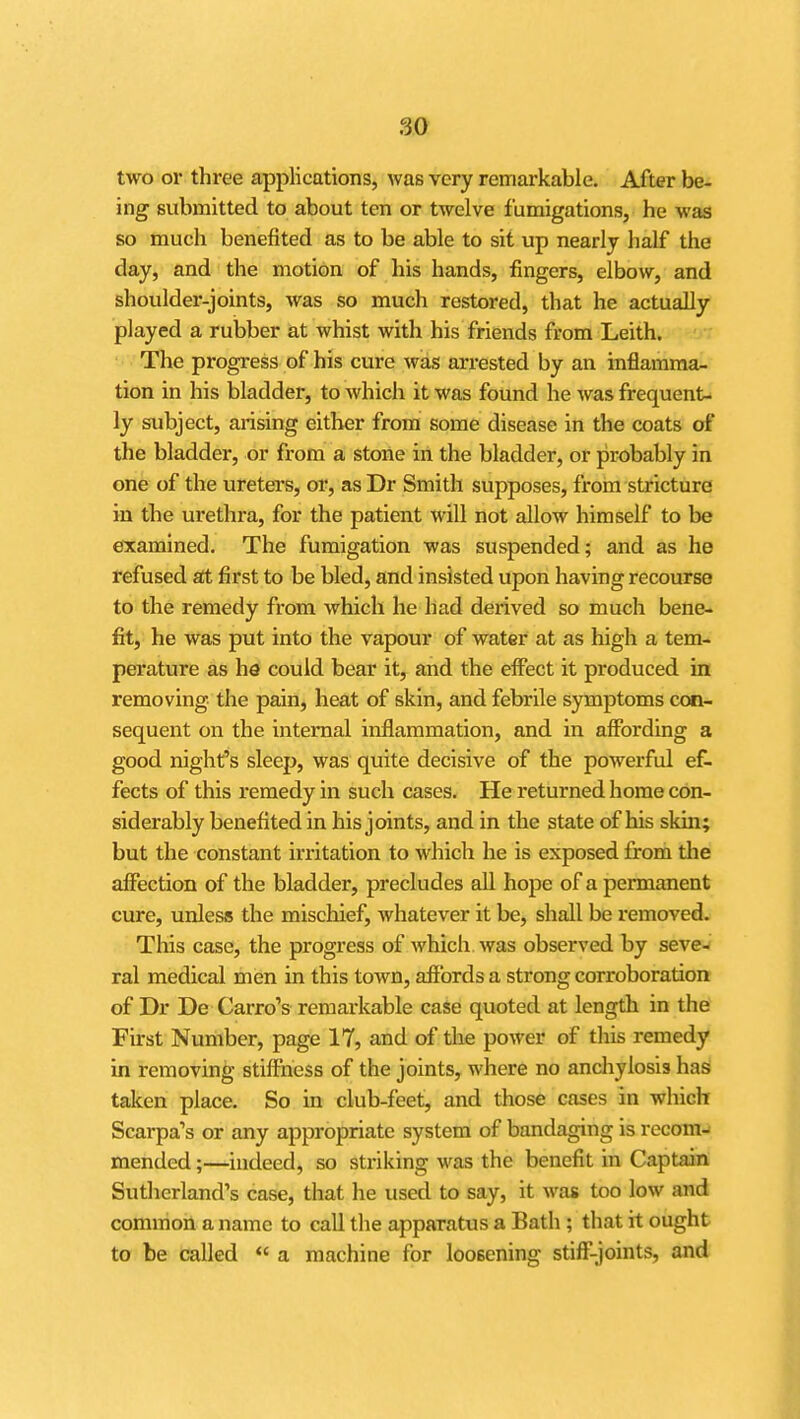 m two or three applications, was very remarkable. After be- ing submitted to about ten or twelve fumigations, he was so much benefited as to be able to sit up nearly half the day, and the motion of his hands, fingers, elbow, and shoulder-joints, was so much restored, that he actually played a rubber at whist with his friends from Leith. The progress of his cure was arrested by an inflamma- tion in his bladder, to Avhich it was found he was frequent- ly subject, arising either from some disease in the coats of the bladder, or from a stone in the bladder, or probably in one of the ureters, or, as Dr Smith supposes, from stricture in the urethra, for the patient will not allow himself to be examined. The fumigation was suspended; and as he refused at first to be bled, and insisted upon having recourse to the remedy from which he had derived so much bene- fit, he was put into the vapour of water at as high a tem- perature as he could bear it, and the effect it produced in removing the pain, heat of skin, and febrile symptoms con- sequent on the internal inflammation, and in affording a good night's sleep, was quite decisive of the powerful ef- fects of this remedy in such cases. He returned home con- siderably benefited in his joints, and in the state of his skin; but the constant irritation to which he is exposed from the affection of the bladder, precludes all hope of a permanent cure, unless the mischief, whatever it be, shall be removed. This case, the progress of which was observed by seve- ral medical men in this town, affords a strong corroboration of Dr De Carro's remarkable case quoted at length in the First Number, page 17, and of the power of this remedy in removing stiffness of the joints, where no anchylosis has taken place. So in club-feet, and those cases in which Scarpa's or any appropriate system of bandaging is recom- mended ;—indeed, so striking was the benefit in Captain Sutherland's case, that he used to say, it was too low and common a name to call the apparatus a Bath ; that it ought to be called  a machine for loosening stiff-joints, and