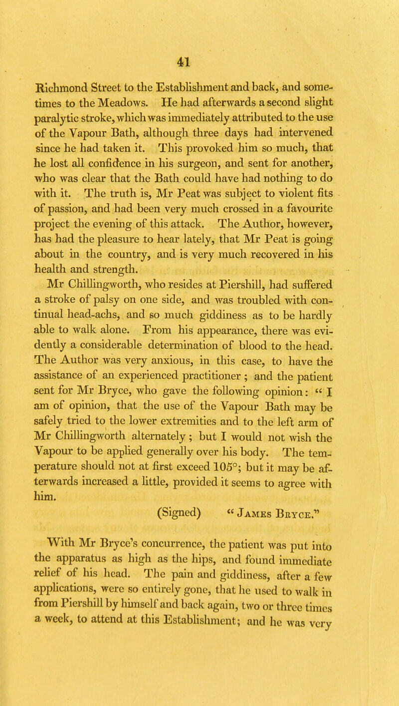 Richmond Street to the Establishment and back, and some- times to the Meadows. He had afterwards a second slight paralytic stroke, which was immediately attributed to the use of the Vapour Bath, although three days had intervened since he had taken it. This provoked him so much, that he lost all confidence in his surgeon, and sent for another, who was clear that the Bath could have had nothing to do with it. The truth is, Mr Peat was subject to violent fits of passion, and had been very much crossed in a favourite project the evening of this attack. The Author, however, has had the pleasure to hear lately, that Mr Peat is going about in the country, and is very much recovered in his health and strength. Mr Chillingworth, who resides at Piershill, had suffered a stroke of palsy on one side, and was troubled with con- tinual head-achs, and so much giddiness as to be hardly able to walk alone. From his appearance, there was evi- dently a considerable determination of blood to the head. The Author was very anxious, in this case, to have the assistance of an experienced practitioner ; and the patient sent for Mr Bryce, who gave the foUowng opinion: « I am of opinion, that the use of the Vapour Bath may be safely tried to the lower extremities and to the left arm of Mr Chillingworth alternately; but I would not wish the Vapour to be applied generally over his body. The tem- perature should not at first exceed 105°; but it may be af- terwards increased a httle, provided it seems to agree with him. (Signed) « James Bkyce. With Mr Bryce's concurrence, the patient was put into the apparatus as high as the hips, and found immediate rehef of his head. The pain and giddiness, after a few applications, were so entirely gone, that he used to walk in from Piershill by himself and back again, two or three times a week, to attend at this Estabhshment; and he was very