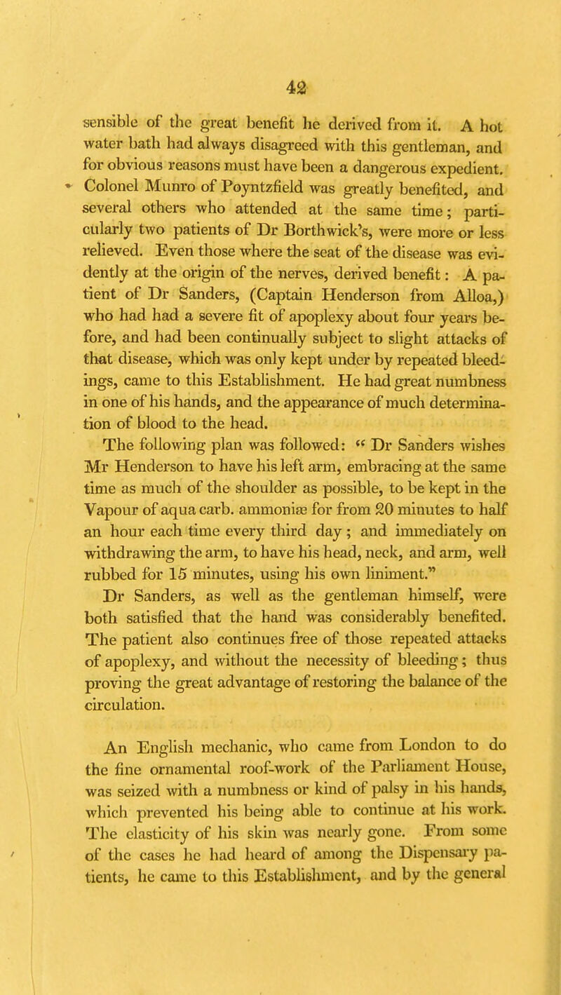 sensible of the great benefit he derived from it. A hot water bath had always disagreed with this gentleman, and for obvious reasons must have been a dangerous expedient. Colonel Munro of Poyntzfield was greatly benefited, and several others who attended at the same time; parti- cularly two patients of Dr Borthwick's, were more or less reHeved. Even those where the seat of the disease was evi- dently at the origin of the nerves, derived benefit: A pa- tient of Dr Sanders, (Captain Henderson from Alloa,) who had had a severe fit of apoplexy about four years be- fore, and had been continually subject to slight attacks of that disease, which was only kept under by repeated bleed- ings, came to this Establishment. He had great numbness in one of his hands, and the appearance of much determina- tion of blood to the head. The following plan was followed:  Dr Sanders Avishes Mr Henderson to have his left arm, embracing at the same time as much of the shoulder as possible, to be kept in the Vapour of aqua carb. ammonise for from 20 minutes to half an hour each time every third day ; and immediately on withdrawing the arm, to have his head, neck, and arm, well rubbed for 15 minutes, using his own liniment. Dr Sanders, as well as the gentleman himself, were both satisfied that the hand was considerably benefited. The patient also continues free of those repeated attacks of apoplexy, and without the necessity of bleeding; thus proving the great advantage of restoring the balance of the circulation. An English mechanic, who came from London to do the fine ornamental roof-work of the Parliament House, was seized with a numbness or kind of palsy in his hands, which prevented his being able to continue at his work. The elasticity of his skin was nearly gone. From some of the cases he had heard of among the Dispensaiy pa- tients, he came to this Establishment, and by the general