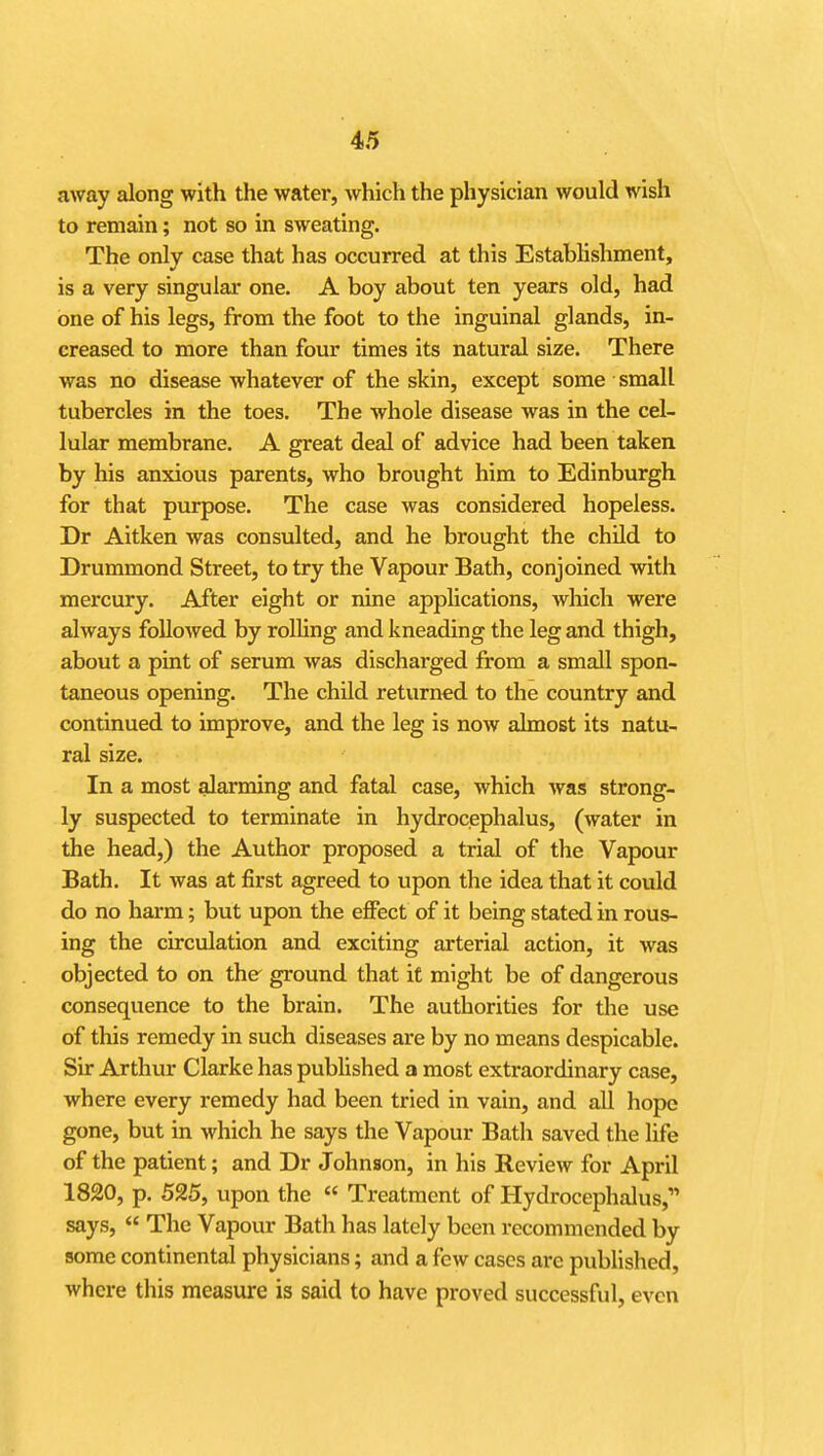 away along with the water, which the physician would wish to remain; not so in sweating. The only case that has occurred at this Estabhshment, is a very singular one. A boy about ten years old, had one of his legs, from the foot to the inguinal glands, in- creased to more than four times its natural size. There was no disease whatever of the skin, except some small tubercles in the toes. The whole disease was in the cel- lular membrane. A great deal of advice had been taken by his anxious parents, who brought him to Edinburgh for that purpose. The case was considered hopeless. Dr Aitken was consulted, and he brought the child to Drummond Street, to try the Vapour Bath, conjoined with mercury. After eight or nine applications, which were always followed by rolling and kneading the leg and thigh, about a pint of serum was discharged from a small spon- taneous opening. The child returned to the country and continued to improve, and the leg is now almost its natu- ral size. In a most alarming and fatal case, which was strong- ly suspected to terminate in hydrocephalus, (water in the head,) the Author proposed a trial of the Vapour Bath. It was at first agreed to upon the idea that it could do no harm; but upon the efPect of it being stated in rous- ing the circulation and exciting arterial action, it was objected to on the ground that it might be of dangerous consequence to the brain. The authorities for the use of this remedy in such diseases are by no means despicable. Sir Arthur Clarke has published a most extraordinary case, where every remedy had been tried in vain, and all hope gone, but in which he says the Vapour Bath saved the life of the patient; and Dr Johnson, in his Review for April 1820, p. 525, upon the « Treatment of Hydrocephalus, says,  The Vapour Bath has lately been recommended by some continental physicians; and a few cases are published, where this measure is said to have proved successful, even