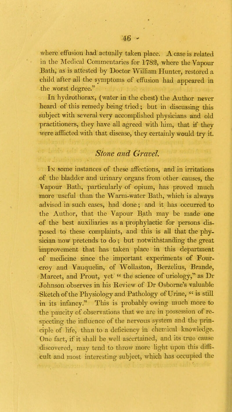 where effusion had actually taken place. A case is related in the Medical Commentaries for 1783, where the Vapour Bath, as is attested by Doctor William Hunter, restored a child after all the symptoms of effusion had appeai-ed in the worst degree.* In hydrothorax, (water in the chest) the Author never heai-d of this remedy being tried; but in discussing this subject with several very accomplished physicians and old practitioners, tliey have all agreed with liim, that if tliey were afflicted with that disease, they certainly would try it. Stone and Gravel. I\N some instances of these affections, and in irritations of the bladder and urinary organs from other causes, the Vapour Bath, particularly of opium, has proved much more useful than the Warm-water Bath, -which is always advised in such cases, had done; and it has occurred to the Author, that the Vapour B,ath may be made one of the best auxiliaries as a prophylactic for persons dis- posed to these complaints, and this is all that the phy- sician now pretends to do ; but notwithstanding the great improvement that has taken place in this department of medicine since the important experiments of Four- croy and VauqueHn, of WoUaston, Berzelius, Brande, Marcet, and Prout, yet  the science of uriology, as Dr Johnson observes in his Review of Dr Osborne's valuable Sketch of the Physiology and Pathology of Urme,  is still in its infancy. This is probably owing much more to the paucity of observations that we are in possession of re- specting the influence of the nervous system and the prin- ciple of life, than to a deficiency in chemical knowledge. One fact, if it shall be well ascertained, and its true caiise discovered, may tend to throw more light upon diis diffi- cult and most interesting subject, which has occupied the