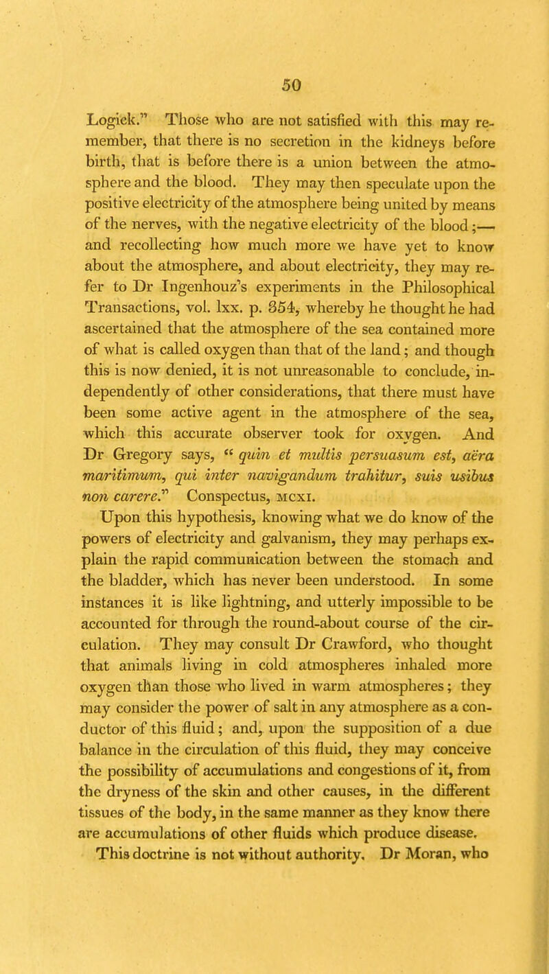 Logiek. Those who are not satisfied with this may re- membei-, that there is no secretion in the kidneys before birth, that is before there is a union between the atmo- sphere and the blood. They may then speculate upon the positive electricity of the atmosphere being united by means of the nerves, with the negative electricity of the blood;— and recollecting how much more we have yet to know about the atmosphere, and about electricity, they may re- fer to Dr Ingenhouz's experiments in the Philosophical Transactions, vol. Ixx. p. 854, whereby he thought he had ascertained that the atmosphere of the sea contained more of what is called oxygen than that of the land; and though this is now denied, it is not unreasonable to conclude, in- dependently of other considerations, that there must have been some active agent in the atmosphere of the sea, which this accurate observer took for oxvgen. And Dr Gregory says, quin et multis persuasum est, aera mariiimum, qui inter navigandum trdhitur, suis usibus non carerey Conspectus, mcxi. Upon this hypothesis, knowing what we do know of the powers of electricity and galvanism, they may perhaps ex- plain the rapid communication between the stomach and the bladder, which has never been understood. In some instances it is like lightning, and utterly impossible to be accounted for through the round-about course of the cir- culation. They may consult Dr Crawford, who thought that animals living in cold atmospheres inhaled more oxygen than those who lived in warm atmospheres; they may consider the power of salt in any atmosphere as a con- ductor of this fluid; and, upon the supposition of a due balance in the circulation of this fluid, they may conceive the possibility of accumulations and congestions of it, from the dryness of the skin and other causes, in tlie different tissues of the body, in the same manner as they know there are accumulations of other fluids which produce disease. This doctrine is not without authority, Dr Moran, who