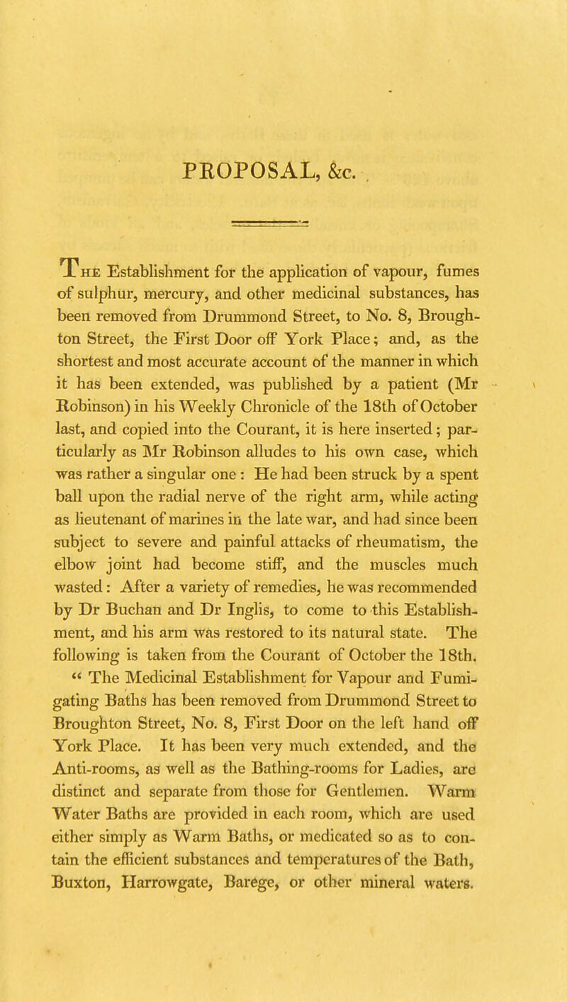 PROPOSAL, &c. The Establishment for the appUcation of vapour, fumes of sulphur, mercury, and other medicinal substances, has been removed from Drummond Street, to No. 8, Brough- ton Street, the First Door off York Place; and, as the shortest and most accurate account of the manner in which it has been extended, was published by a patient (Mr Robinson) in his Weekly Chronicle of the 18th of October last, and copied into the Courant, it is here inserted; par- ticularly as ]Mr Robinson alludes to his own case, which was rather a singular one : He had been struck by a spent ball upon the radial nerve of the right arm, while acting as lieutenant of marines in the late war, and had since been subject to severe and painful attacks of rheumatism, the elbow joint had become stiff, and the muscles much wasted: After a variety of remedies, he was recommended by Dr Buchan and Dr Inglis, to come to this Establish- ment, and his arm was restored to its natural state. The following is taken from the Courant of October the 18th. *' The Medicinal Establishment for Vapour and Fumi- gating Baths has been removed from Drummond Street to Broughton Street, No. 8, First Door on the left hand off York Place. It has been very much extended, and the Anti-rooms, as well as the Bathing-rooms for Ladies, are distinct and separate from those for Gentlemen. Warm Water Baths are provided in each room, which are used either simply as Warm Baths, or medicated so as to con- tain the efficient substances and temperatures of the Bath, Buxton, Harrowgate, Barege, or other mineral waters.