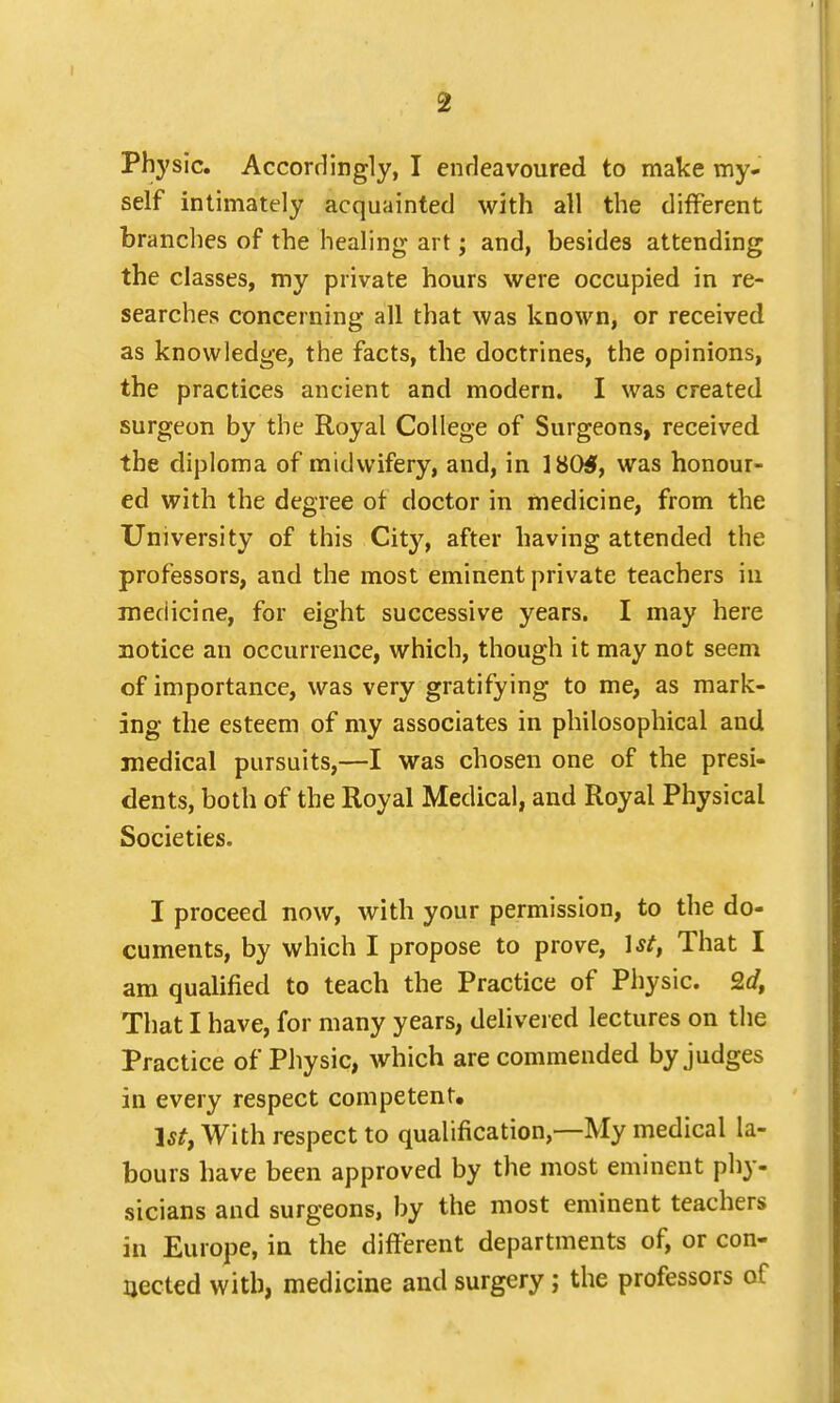 self intimately acquainted with all the different branches of the healing art; and, besides attending the classes, my private hours were occupied in re- searches concerning all that was known, or received as knowledge, the facts, the doctrines, the opinions, the practices ancient and modern. I was created surgeon by the Royal College of Surgeons, received the diploma of midwifery, and, in 180$, was honour- ed with the degree ot doctor in medicine, from the University of this City, after having attended the professors, and the most eminent private teachers in medicine, for eight successive years. I may here notice an occurrence, which, though it may not seem of importance, was very gratifying to me, as mark- ing the esteem of my associates in philosophical and medical pursuits,—I was chosen one of the presi- dents, both of the Royal Medical, and Royal Physical Societies. I proceed now, with your permission, to the do- cuments, by which I propose to prove, \st, That I am qualified to teach the Practice of Physic. Qd, That I have, for many years, delivered lectures on the Practice of Physic, which are commended by judges in every respect competent. 1st, With respect to qualification,—My medical la- bours have been approved by the most eminent phy- sicians and surgeons, by the most eminent teachers in Europe, in the different departments of, or con- nected with, medicine and surgery ; the professors of