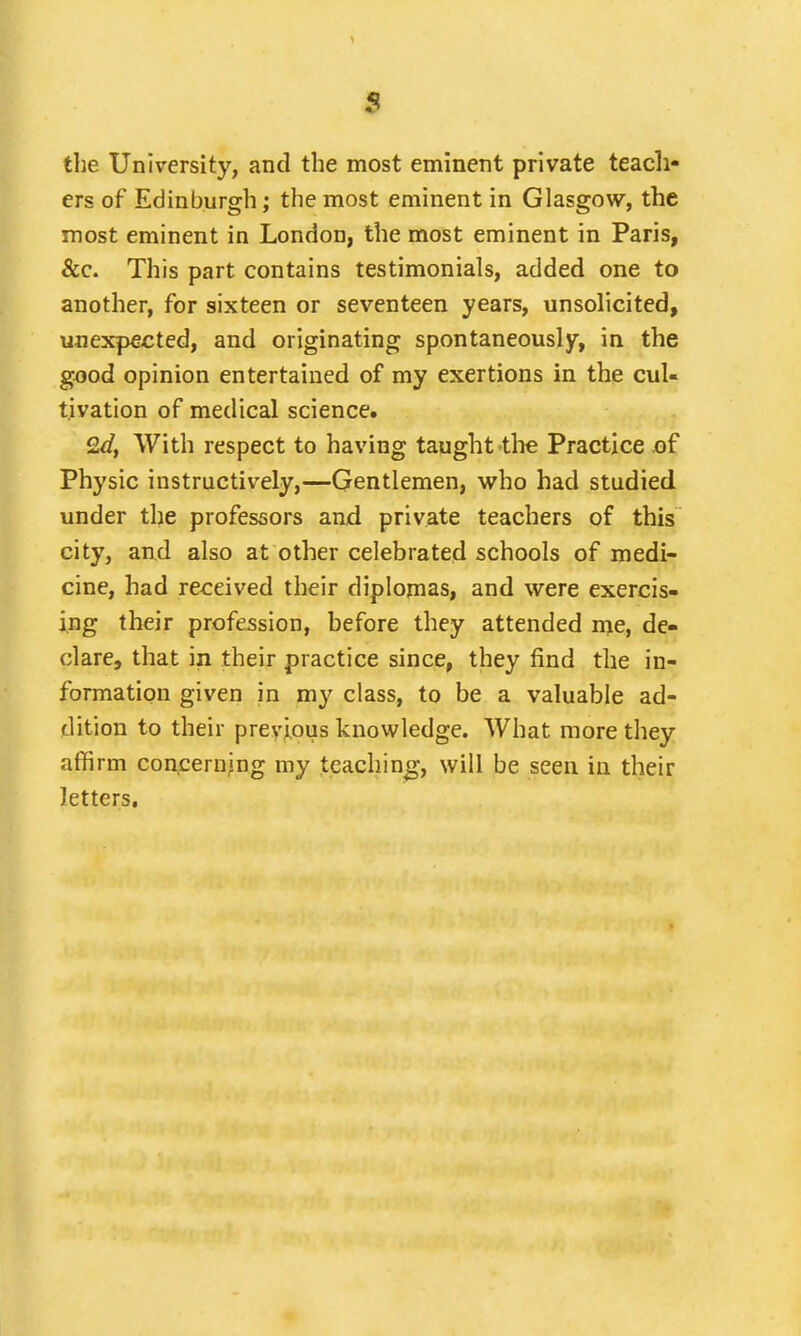 the University, and the most eminent private teach- ers of Edinburgh; the most eminent in Glasgow, the most eminent in London, the most eminent in Paris, &c. This part contains testimonials, added one to another, for sixteen or seventeen years, unsolicited, unexpected, and originating spontaneously, in the good opinion entertained of my exertions in the cul- tivation of medical science. Qd, With respect to having taught the Practice of Physic instructively,—Gentlemen, who had studied under the professors and private teachers of this city, and also at other celebrated schools of medi- cine, had received their diplomas, and were exercis- ing their profession, before they attended me, de- clare, that in their practice since, they find the in- formation given in my class, to be a valuable ad- dition to their previous knowledge. What more they affirm concerning my teaching, will be seen in their letters.