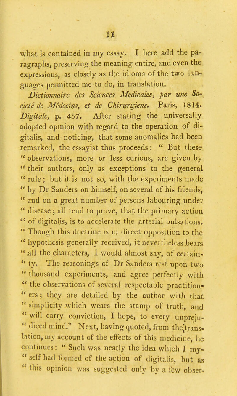 what is contained in my essay. I here add the pa- ragraphs, preserving the meaning entire, and even the expressions, as closely as the idioms of the two lan- guages permitted me to do, in translation. Dictionnaire des Sciences Medicales} par une So* cicte de Mteecins, et de Chirurgiens. Paris, 1814. Digitate, p. 457. After stating the universally adopted opinion with regard to the operation of di- gitalis, and noticing, that some anomalies had been remarked, the essayist thus proceeds :  But these  observations, more or less curious, are given by  their authors, only as exceptions to the general  rule; but it is not so, with the experiments made  by Dr Sanders on himself, on several of his friends, ct and on a great number of persons labouring under u disease; all tend to prove, that the primary action  of digitalis, is to accelerate the arterial pulsations.  Though this doctrine is in direct opposition to the  hypothesis generally received, it nevertheless bears  all the characters, I would almost say, of certain-  ty. The reasonings of Dr Sanders rest upon two thousand experiments, and agree perfectly with  the observations of several respectable practition*  ers; they are detailed by the author with that  simplicity which wears the stamp of truth, and  will carry conviction, I hope, to every unpreju-  diced mind. Next, having quoted, from thejtrans- lation, my account of the effects of this medicine, he continues:  Such was nearly the idea which I my- self had formed of the action of digitalis, but as ' this opinion was suggested only by a few obser-