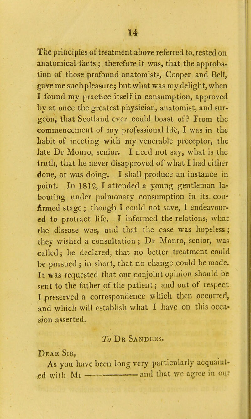 The principles of treatment above referred to, rested on anatomical facts ; therefore it was, that the approba- tion of those profound anatomists, Cooper and Bell, gave me such pleasure; but what was my delight, when I found my practice itself in consumption, approved by at once the greatest physician, anatomist, and sur- geon, that Scotland ever could boast of? From the commencement of my professional life, I was in the babit of meeting with my venerable preceptor, the late Dr Monro, senior. I need not say, what is the truth, that he never disapproved of what I had either done, or was doing. I shall produce an instance in point. In 1812, I attended a young gentleman la- bouring under pulmonary consumption in its. con- firmed stage; though I could not save, I endeavour- ed to protract life. I informed the relations, what the disease was, and that the case was hopeless; they wished a consultation; Dr Monro, senior, was called; he declared, that no better treatment could be pursued ; in short, that no change could be made. It was requested that our conjoint opinion should be sent to the father of the patient; and out of respect I preserved a correspondence w hich then occurred, and which will establish what I have on this occa- gjon asserted. To Dr Sanders. Dear Sir, As you have been long very particularly acquaint- ed with Mr and that \vc agree in our