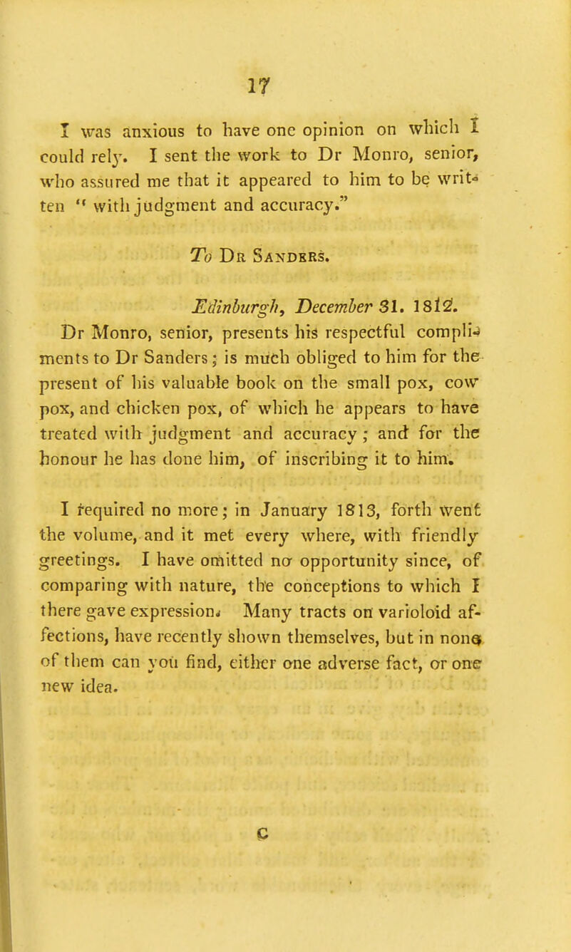 I was anxious to have one opinion on which I could rely. I sent the work to Dr Monro, senior, who assured me that it appeared to him to be writ- ten  with judgment and accuracy. To Dr Sanders. Edinburgh, December SI. 18121. Dr Monro, senior, presents his respectful compli- ments to Dr Sanders; is much obliged to him for the present of his valuable book on the small pox, cow pox, and chicken pox, of which he appears to have treated with judgment and accuracy ; and for the honour he has done him, of inscribing it to him. I required no more; in January 1813, forth went the volume, and it met every where, with friendly greetings. I have omitted no opportunity since, of comparing with nature, the conceptions to which I there gave expression* Many tracts on varioloid af- fections, have recently shown themselves, but in nons of them can you find, either one adverse fact, or one new idea. C