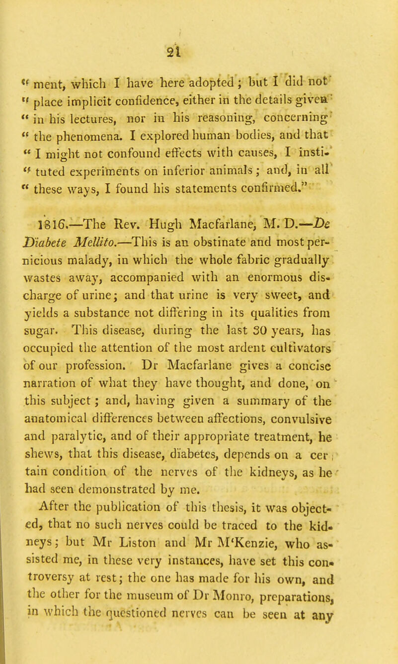 ment, which I have here adopted ; but I did not' M place implicit confidence, either in the details givea'  in his lectures, nor in his reasoning, concerning'  the phenomena. I explored human bodies, and that  I might not confound effects with causes, I insti-  tuted experiments on inferior animals; and, in all n these ways, I found his statements confirmed. 1816.—The Rev. Hugh Macfarlane, M. D.—Dc D'iabete Mellito.—This is an obstinate and most per- nicious malady, in which the whole fabric gradually wastes away, accompanied with an enormous dis- charge of urine; and that urine is very sweet, and yields a substance not differing in its qualities from sugar. This disease, during the last 30 years, has occupied the attention of the most ardent cultivators of our profession. Dr Macfarlane gives a concise narration of what they have thought, and done, on this subject; and, having given a summary of the anatomical differences between affections, convulsive and paralytic, and of their appropriate treatment, he shews, that this disease, diabetes, depends on a cer i tain condition of the nerves of the kidneys, as he had seen demonstrated by me. After the publication of this thesis, it was object- ed, that no such nerves could be traced to the kid- neys ; but Mr Liston and Mr M'Kenzie, who as- sisted me, in these very instances, have set this con- troversy at rest; the one has made for his own, and the other for the museum of Dr Monro, preparations, in which the questioned nerves can be seen at any