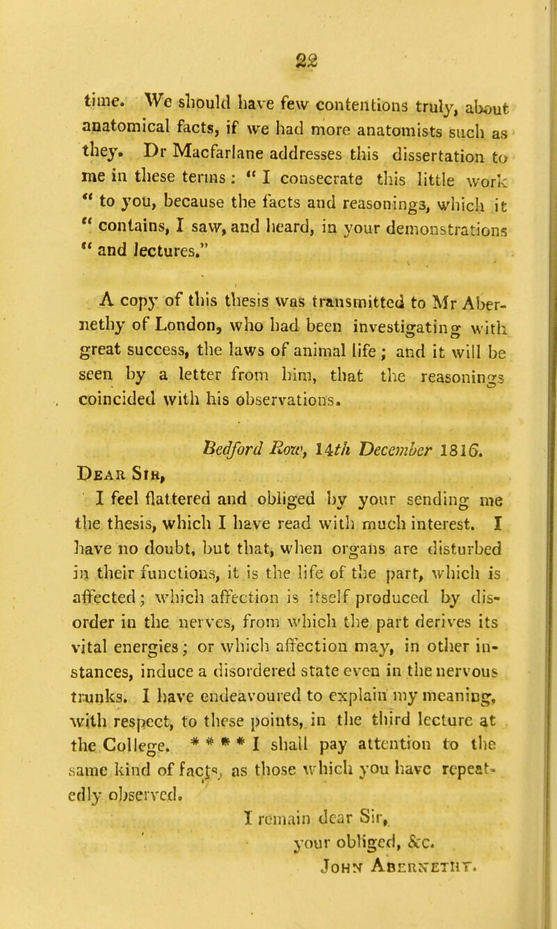 2£ time. We should have few contentions truly, about anatomical facts, if we had more anatomists such as they. Dr Macfarlane addresses this dissertation to me in these terms :  I consecrate this little work '? to you, because the facts and reasonings, which it  contains, I saw, and heard, in your demonstrations  and lectures. A copy of this thesis was transmitted to Mr Aber- nethy of London, who had been investigating with great success, the laws of animal life ; and it will be seen by a letter from him, that the reasonings coincided with his observations. Bedford Row, l&th December 1816. Dear Sfh, I feel flattered and obliged by your sending me the thesis, which I have read with much interest. I have no doubt, but that, when organs are disturbed in their functions, it is the life of the part, which is affected; which affection is itself produced by dis- order in the nerves, from which the part derives its vital energies; or which affection may, in other in- stances, induce a disordered state even in the nervous trunks. I have endeavoured to explain my meaning, with respect, to these points, in the third lecture at the College. * * * * I shall pay attention to the .same kind of fact,, as those which you have repeat- edly observed. I remain dear Sir, your obliged, $cc. John Abern~etht.