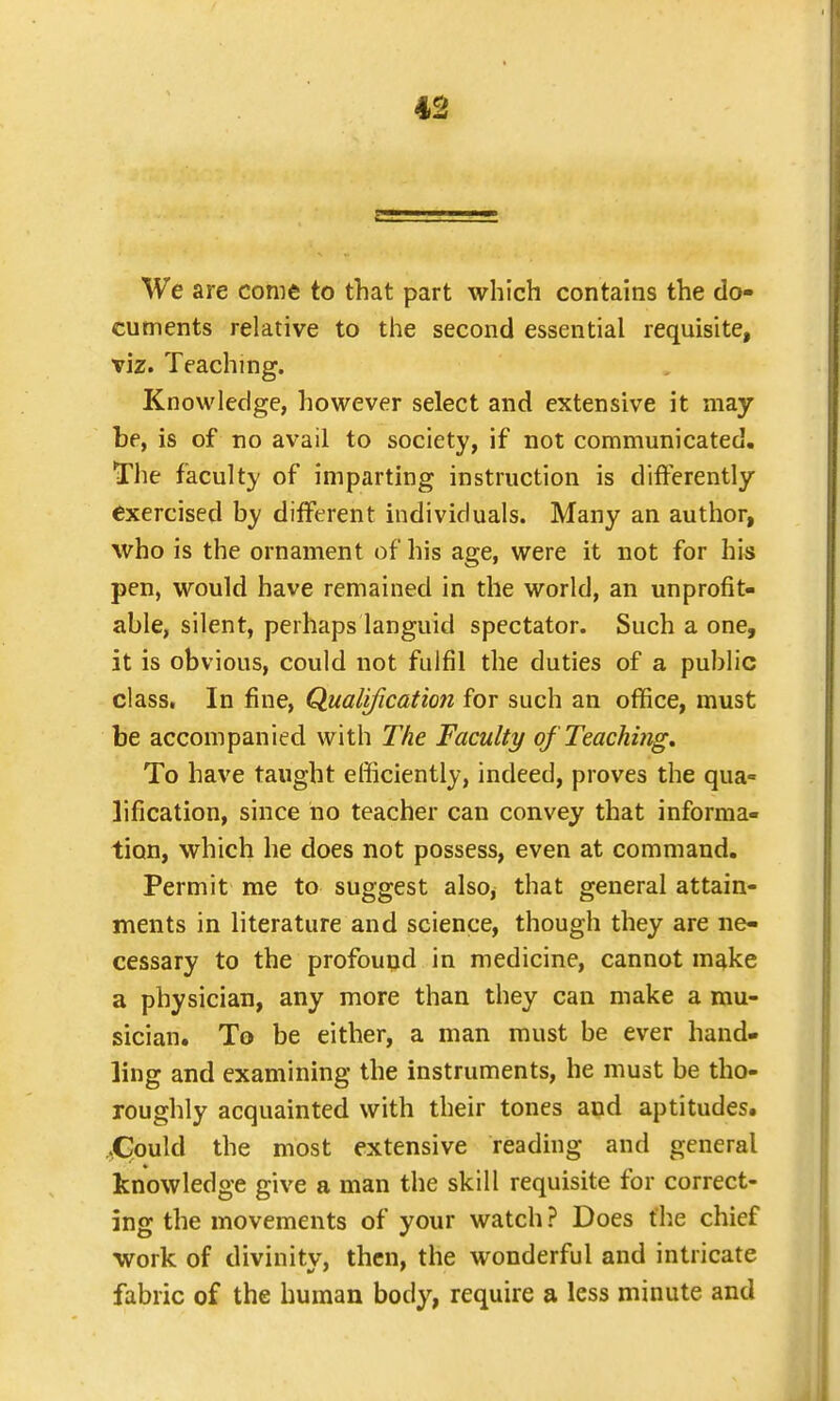 We are come to that part which contains the do- cuments relative to the second essential requisite, viz. Teaching. Knowledge, however select and extensive it may be, is of no avail to society, if not communicated. The faculty of imparting instruction is differently exercised by different individuals. Many an author, who is the ornament of his age, were it not for his pen, would have remained in the world, an unprofit- able, silent, perhaps languid spectator. Such a one, it is obvious, could not fulfil the duties of a public class. In fine, Qualification for such an office, must be accompanied with The Faculty of Teaching. To have taught efficiently, indeed, proves the qua= lification, since no teacher can convey that informa- tion, which he does not possess, even at command. Permit me to suggest also, that general attain- ments in literature and science, though they are ne- cessary to the profound in medicine, cannot make a physician, any more than they can make a mu- sician. To be either, a man must be ever hand- ling and examining the instruments, he must be tho- roughly acquainted with their tones and aptitudes. .Could the most extensive reading and general knowledge give a man the skill requisite for correct- ing the movements of your watch ? Does the chief work of divinity, then, the wonderful and intricate fabric of the human body, require a less minute and