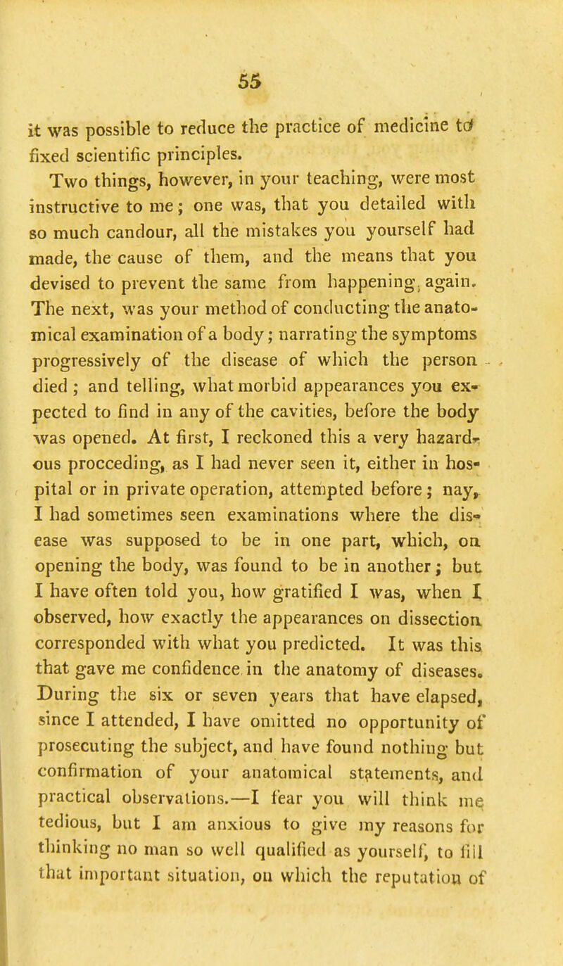 it was possible to reduce the practice of medicine to4 fixed scientific principles. Two things, however, in your teaching, were most instructive to me; one was, that you detailed with so much candour, all the mistakes you yourself had made, the cause of them, and the means that you devised to prevent the same from happening, again. The next, was your method of conducting the anato- mical examination of a body; narrating the symptoms progressively of the disease of which the person died ; and telling, what morbid appearances you ex- pected to find in any of the cavities, before the body was opened. At first, I reckoned this a very hazard- ous proceeding, as I had never seen it, either in hos- pital or in private operation, attempted before ; nay, I had sometimes seen examinations where the dis- ease was supposed to be in one part, which, on opening the body, was found to be in another; but I have often told you, how gratified I was, when I observed, how exactly the appearances on dissection corresponded with what you predicted. It was this that gave me confidence in the anatomy of diseases. During the six or seven years that have elapsed, since I attended, I have omitted no opportunity of prosecuting the subject, and have found nothing but confirmation of your anatomical statements, and practical observations.—I fear you will think me tedious, but I am anxious to give my reasons for thinking no man so well qualified as yourself, to fill that important situation, on which the reputation of