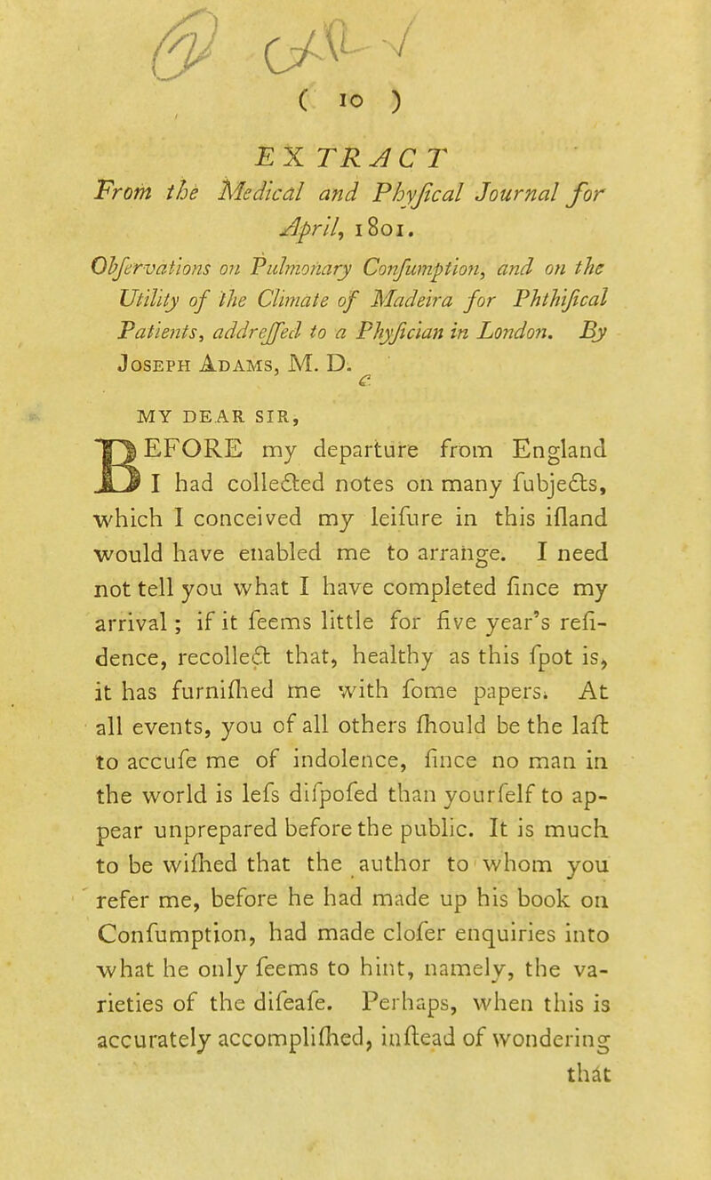 ( 10 ) EXTRACT From the Medical and Phyjical Journal for Aprils 1801. Ohfervations on Pulmonary Confumption, and on the Utility of the Climate of Madeira for Phthijical Patie?its, addrejfed to a Phyfician in Londo7i. By Joseph Adams, M. D. MY DEAR SIR, BEFORE my departure from England I had colledted notes on many fubjedls, which I conceived my leifure in this ifland would have enabled me to arrange. I need not tell you what I have completed fince my arrival; if it feems little for five year's refi- dence, recolletSt that, healthy as this fpot is, it has furniflied me with fome papers^ At all events, you of all others fhould be the laft to accufe me of indolence, fince no man in the world is lefs difpofed than yourfelf to ap- pear unprepared before the public. It is much, to be wiflied that the author to whom you refer me, before he had made up his book on Confumption, had made clofer enquiries into what he only feems to hint, namely, the va- rieties of the difeafe. Perhaps, when this is accurately accompliOied, infi:ead of wondering thit