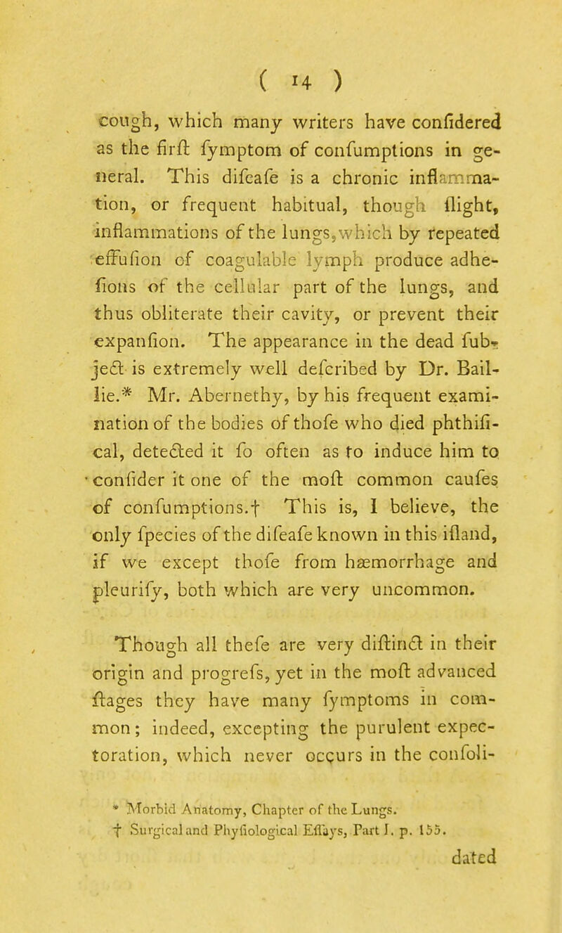 cough, which many writers have confidered as the firft fymptom of confumptions in ge- neral. This difcafe is a chronic inflamma- tion, or frequent habitual, though flight, inflammations of the lungs, which by repeated ;€fFufion of coagulable lymph produce adhe- fions of the cellular part of the lungs, and thus obliterate their cavity, or prevent their expanfion. The appearance in the dead fubr jed is extremely well defcribed by Dr. Bail- lie.* Mr. Abernethy, by his frequent exami- nation of the bodies of thofe who died phthifi- cal, dete£led it fo often as to induce him to •confider it one of the moil: common caufes of confumptions.t This is, I believe, the only fpecies of the difeafe known in this ifland, if we except thofe from hasmorrhage and pleurify, both which are very uncommon. Though all thefe are very diftind in their origin and progrefs, yet in the moft advanced ftages they have many fymptoms in com- mon; indeed, excepting the purulent expec- toration, which never ocqurs in the confoli- * Morbid Anatomy, Chapter of the Lungs. t Surgical and Phyliological Eflays, Part I. p. \bb. dated