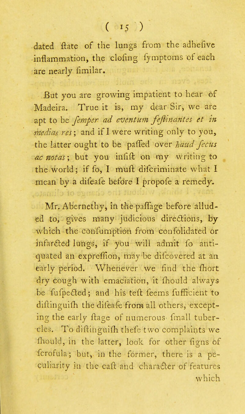 dated ftate of the lungs from the adhefivc inflammation, the clofing fymptoms of each are nearly fimilar. But you are growing impatient to hear of Madeira. True it is, my dear Sir, we are apt to be fcmper ad eventum fejlhiantes et in medias res; and if I were writing only to you, the latter ought to be paffed over /laud /ecus acnotas\ but you infift on my writing to , the world; if fo, I muft difcriminate what I mean by a difeafe befdre I propofe a remedy. Mr. Abernethy, in the pafTage before allud- ed to, gives many judicious dire6tions, by which the confumption from confolidated or infarfted lungs, if you will admit fo anti- quated an exprefiion, maybe difcovered at an early period. Whenever we find the fhort dry cough with emaciation, it fliould always be fufpedled; and his teft feems fufficient to diftinguifh the difeafe from all others, except- ing the early ftage of numerous' fmall tuber- cles. To diftinguifh thefe two complaints we fhould, in the latter, look for other (igns of fcrofula; but, in the former, there is a pe- culiarity in the call: and character of features which