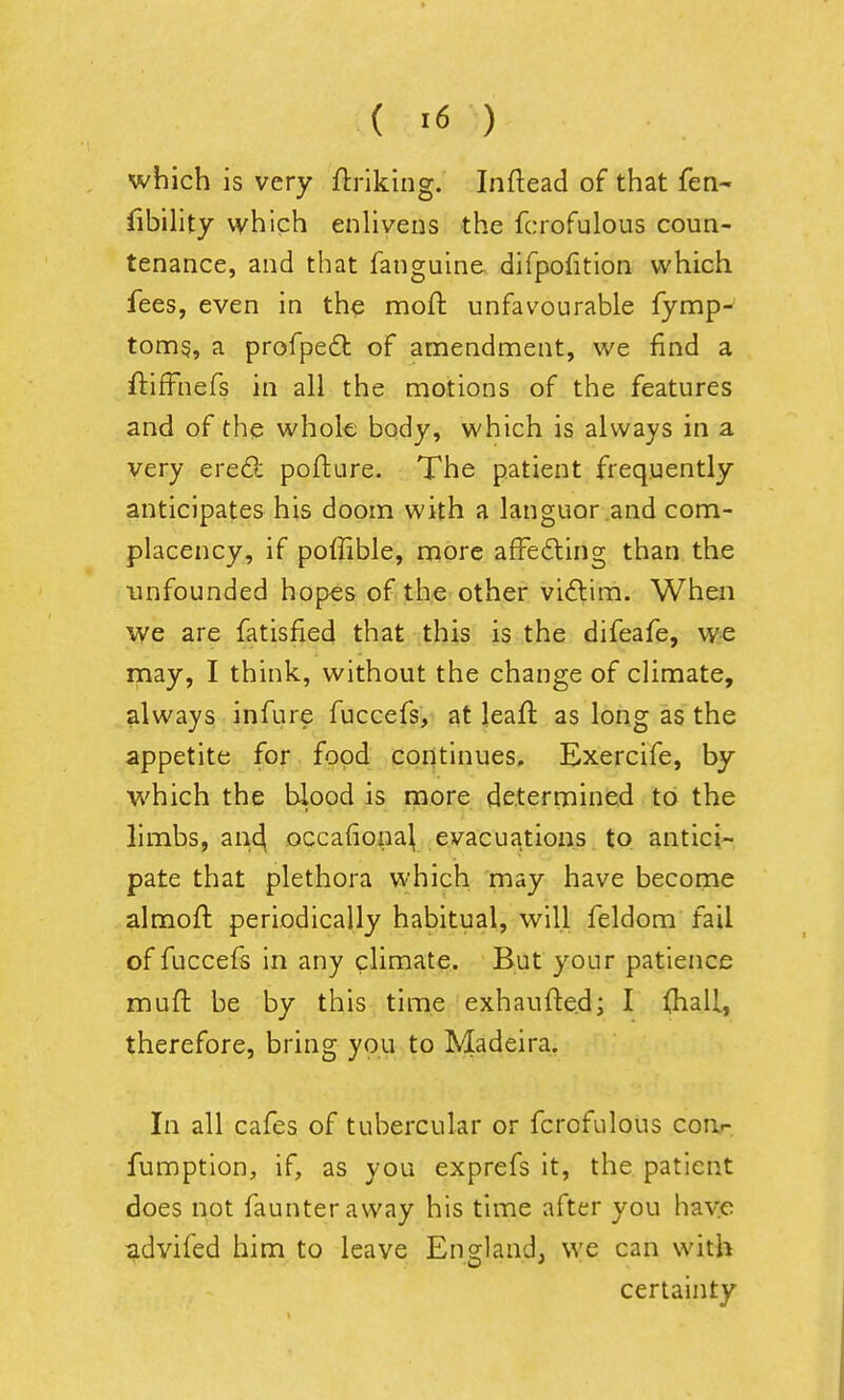 which is very ftriking. Inftead of that fen- fibility which enlivens the fcrofulous coun- tenance, and that fanguine difpofition which fees, even in th^ mofh unfavourable fymp- tonng, a profpedt of amendment, we find a ftifFnefs in all the motions of the features and of the whok body, which is always in a very ere<9: pofttire. The patient frequently anticipates his doom with a languor and com- placency, if poffible, more afFedting than the unfounded hopes of the other vidim. When we are fatisfied that this is the difeafe, we may, I think, without the change of climate, always infure fuccefs, at leaft as long as the appetite for food continues, Exercife, by which the blood is more determined to the limbs, an4 occafiona^ evacuations to antici- pate that plethora which may have become almoft periodically habitual, will feldom fail of fuccefs in any climate. But your patience muft be by this time exhaufte.d; I fliall, therefore, bring you to Madeira. In all cafes of tubercular or fcrofulous coa.- fumption, if, as you exprefs it, the patient does not faunteraway his time after you hayc advifed him to leave England, we can with certainty