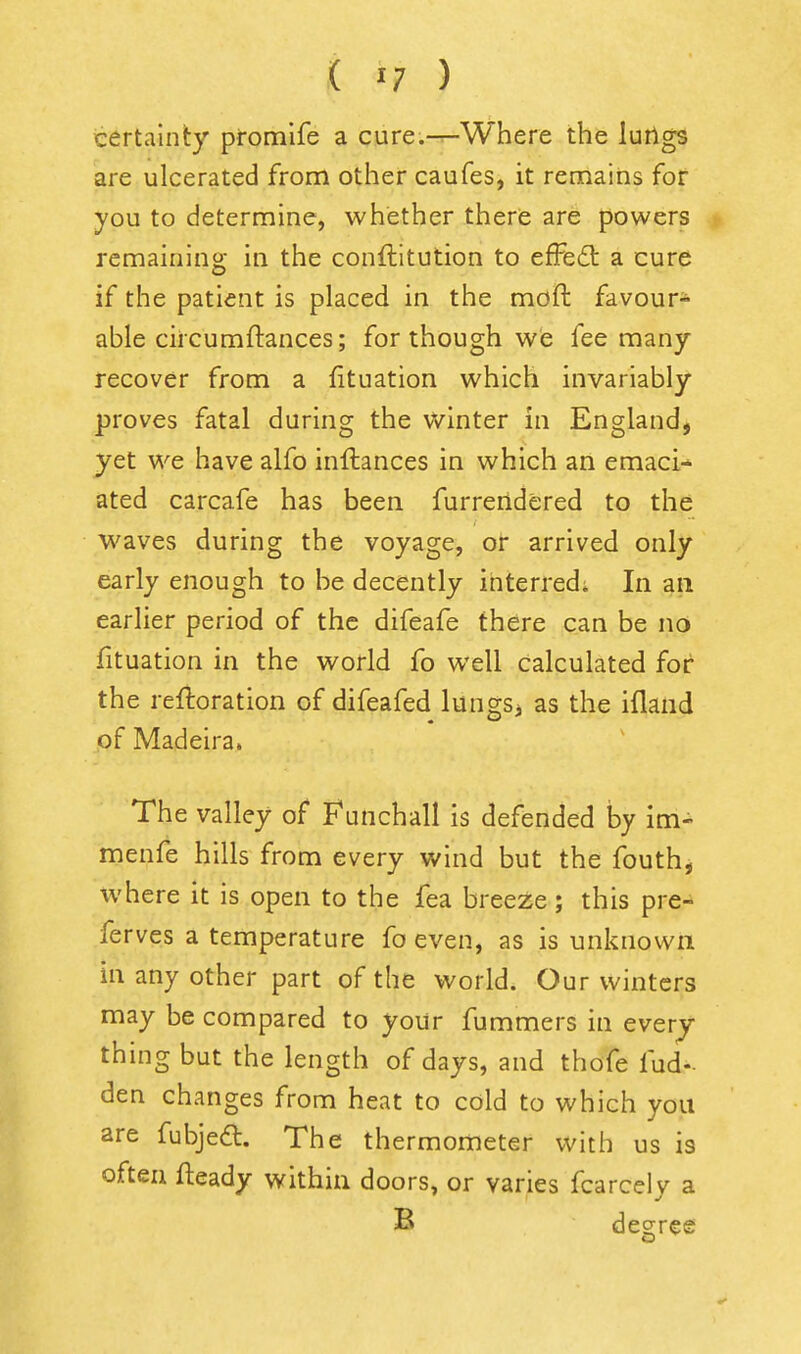 certainty promlfe a cure.-^Where the luilgs are ulcerated from other caufes, it remains for you to determine, whether there are powers remaining in the conftitution to efFe6l a cure if the patient is placed in the moft favour- able circumftances; for though we fee many recover from a fituation which invariably proves fatal during the winter in England, yet we have alfo inftances in which an emaci^ ated carcafe has been furreridered to the waves during the voyage, or arrived only early enough to be decently ihterred; In an earlier period of the difeafe there can be no fituation in the world fo well calculated for the refioration of difeafed lungs^ as the ifland of Madeira. The valley of f^unchall is defended by im- menfe hills from every wind but the fouth, where it is open to the fea breeze; this pre- ferves a temperature fo even, as is unknown in any other part of the world. Our winters may be compared to your fummers in ever^ thing but the length of days, and thofe fud- den changes from heat to cold to which you are fubjeft. The thermometer with us is often fteady within doors, or varies fcarcely a B decree