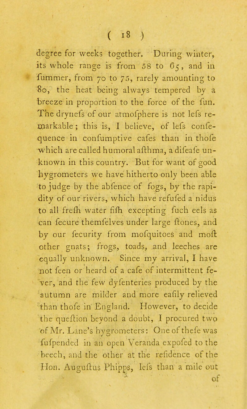 I ( «8 ) degree for weeks together. During winter, its whole range is from 58 to 65, and in fummer, from 70 to 75, rarely amounting to 80, the heat being always tempered by a breeze in proportion to the force of the fun. The drynefs of our atmofphere is not lefs re- markable ; this is, I believe, of lefs confe- quence in confumptive cafes than in thofe which are called humoral afthma, a difeafe un- known in this country. But for want of good hygrometers we have hitherto only been able to judge by the abfence of fogs, by the rapi- dity of our rivers, which have refufed a nidus to all frefh water fifh excepting fuch eels as can fecure themfelves under large ftones, and by our fecurity from mofquitoes and moft other gnats; frogs, toads, and leeches are equally unknown. Since my arrival, I have not feen or heard of a cafe of intermittent fe- ver, and the few dyfenteries produced by the autumn are milder and more eafily relieved than thofe in England. However, to decide the queftion beyond a doubt, I procured two of Mr. Lane's bv2:rometers: One of thefe was fufpended in an open Veranda expofed to the beech, and the other at the refidence of the Hon. Auguftus Phipps, lefs than a mile out of