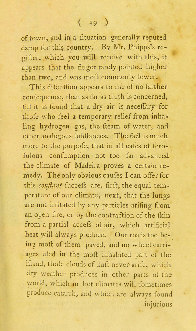 of town, and in a fituation generally reputed damp for this country. By Mr. Phipps*s re- gifter, which you will receive with this, it appears that the finger rarely pointed higher than two, and was moft commonly lower. This difcuffion appears to me of no farther confequence, than as far as truth is concerned, till it is found that a dry air is neceffary for thofe who feel a temporary relief from inha- ling hydrogen gas, the fteam of water, and other analogous fubftances. The fa£l is much more to the parpofe, that in all cafes of fcro- fulous confumption not too far advanced the climate of Madeira proves a certain re- medy. The only obvious caufes I can offer for this conjiafit fuccefs are, firft, the equal tem- perature of our climate, next, that the lungs are not irritated by any particles arifing from an open fire, or by the contradion of the Ikiii from a partial accefs of air, which artificial beat will always produce. Our roads too be- ing moft of them paved, and no wheel carri- ages ufed in the moft inhabited part of the ifland, thofe clouds of duft nevef'arife, which dry weather produces in other parts of the world, which in hot climates will fometimes produce catarrh, and which are alw\iys found injurious