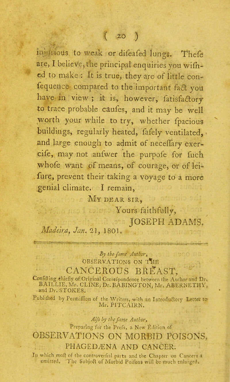 C 2t> ) liijunous to w.eak or difeafed lungs. Thefd are, I believe, die principal enquiries you wifii- ed to make : It is true> they are of little con- fequence connpared to the important fa£l you have in view ; it is, however, fatisfadlory to trace probable caufes, and it may be well worth your while to try, whether fpacious buildings, regularly heated, fafely ventilated, and large enough to admit of necelTary exer- cife, may not anfwer the purpofe for fuch whofe want means, of courage, or of lei- fure, prevent their taking a voyage to a more genial climate. I remain, My dear sir, Yours faithfully, JOSEPH ADAMS. MadelrAi Jan. 2,1, 1801* By the fame Author, OBSERVATIONS ON T^E CANCEROUS BREAST, Confiftihg ehiefly of Oriffinal Correfpondence between the Aiiiliorand Dn BAILLIE, Mr. CLINE, Dr. BABINGTON. Ur. ABERNETHY, and Dr. STOKES. Publifhed by Permiffion of the Writers, with an Introdufloiy Letter to Mr. PITCAIRN. Alfo by thefuMc Author, t'reparlng for the Prefs, a New Edition of OBSERVATIONS ON MORBID POISONS, PHAGEDiENA AND CANCER. Ill which moft of the controverfial paits and the Chapter on Cancers X omitted. The Siibjcft of Morbid Poifoiis will be much enlarged.