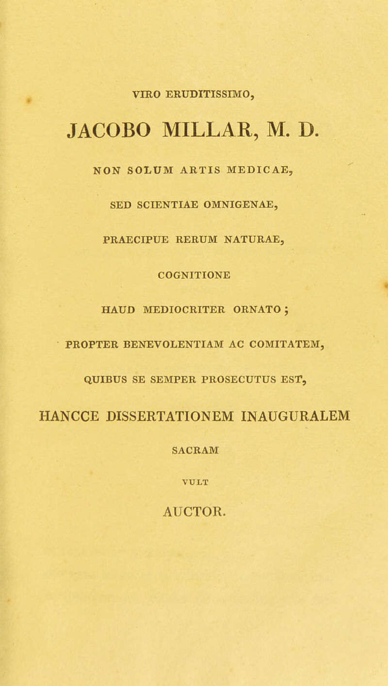 VIRO ERUDITISSIMO, JACOBO MILLAR, M. D. NON SOLUM ARTIS MEDICAE, SED SCrENTIAE OMNIGENAE, PRAECIPUE RERUM NATURAE, COGNITIONE HAUD MEDIOCRITER ORNATO ; PROPTER BENEVOLENTIAM AC COMITATEM, QUIBUS SE SEMPER PROSECUTUS EST, HANCCE DISSERTATIONEM INAUGURALEM SACRAM VULT AUCTOR.