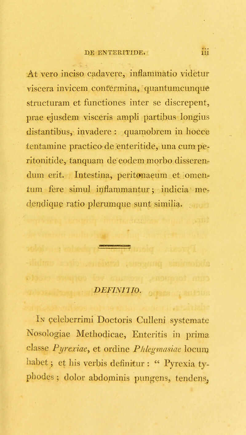 At vero inciso cadavere, inflammatio \ddetur viscera invicem contermina, quantumcunque structuram et functiones inter se discrepent, prae ejusdem visceris ampli partihus longius distantibus, invadere : quamobrem in hocce tentamine practico- de enteritide, una cum pe- ritonitide, tanquam de eodem morbo disseren- dum erit. Intestina, peritonaeum et omen- tum fere simul iuflaramantur; indicia mer dendiqup ratio plerumque sunt similigi. DEFINniO. In peleberrimi Doctoris Culleni systemate Nosologiae Methodicae, Enteritis in prima classe Pi/re.riae, et ordine Phleginasiae locuii^i habet; et his verbis definitur :  Pyrexia ty- phodes ; dolor abdominis pungens, tendens.