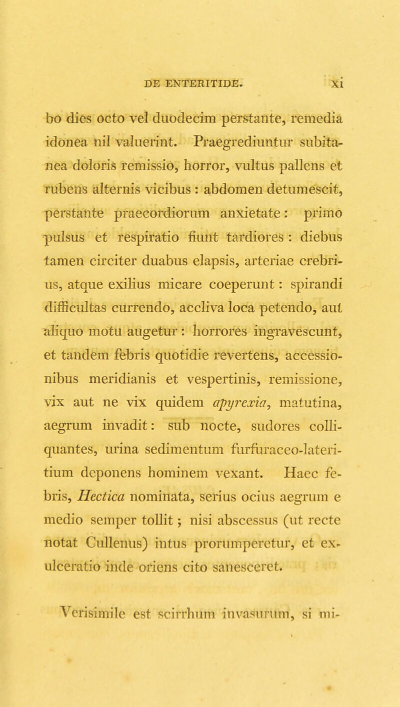 bo dies octo vel duodecim perstante, remedia idonea nil valuerint. Praegrediuntur subita- nea doloris remissio, horror, vultus pallens et rubens alternis vicibus : abdomen detumescit, perstante praecordiorum anxietate: primo pulsus et respiratio fiunt tardiores : diebus tamen circiter duabus elapsis, arteriae crebri- us, atque exilius micare coeperunt: spirandi difficiiltas currendo, accliva loca petendo, aut aliquo motu augetur : horrores ingravescunt, et tandem febris quotidie revertens, accessio- nibus meridianis et vespertinis, remissione, vix aut ne vix quidem apyrexia^ matutina, aegrum invadit: sub nocte, sudores colh- quantes, urina sedimentum furfliraceo-lateri- tium deponens hominem vexant. Haec fe- bris, Hcctica nominata, serius ocius aegrum e medio semper tollit; nisi abscessus (ut recte notat Cullenus) intus prorumperctur, et ex- ulceratio inde oriens cito sanesceret. Vcrisimile est scirrhinn invasurum, si mi-