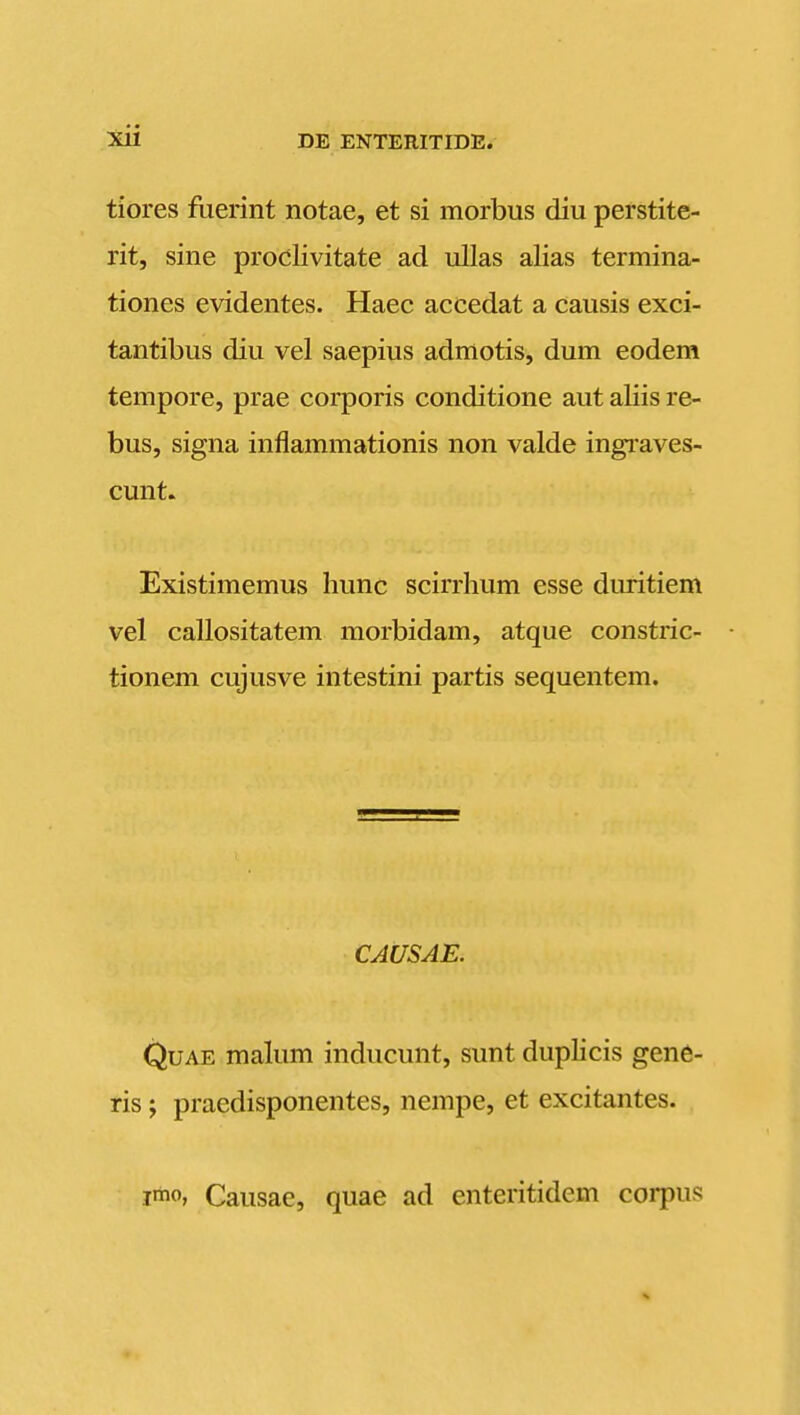 tiores ftierint notae, et si morbus diu perstite- rit, sine prodlivitate ad ullas alias termina- tiones evidentes. Haec accedat a causis exci- tantibus diu vel saepius admotis, dum eodem tempore, prae corporis conditione aut aliis re- bus, signa inflammationis non valde ingraves- cunt. Existimemus liunc scirrhum esse duritiem vel callositatem morbidam, atque constric- tionem cujusve intestini partis sequentem. CAUSAE. QuAE malum inducunt, sunt duplicis gene- ris; praedisponentes, nempe, et excitantes. 1*0, Causae, quae ad enteritidem coi-pus