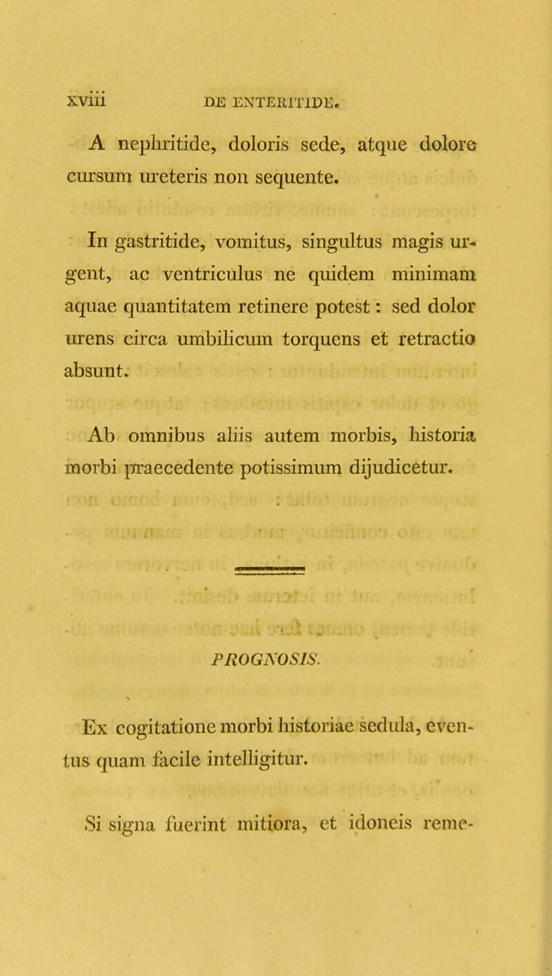 A nepliritide, doloris sede, atque dolore cursum ureteris non sequente. In gastritide, vomitus, singultus magis ur- gent, ac ventriculus ne quidem minimam aquae quantitatem retinere potest: sed dolor urens circa umbilicum torquens et retractio absunt. Ab omnibus aliis autem morbis, historia morbi praecedente potissimum dijudicetur. PROGNOSIS. Ex cogitatione morbi historiae sedula, even- tus quam facile intelligitur. Si signa fuerint mitiora, et idoneis reme-